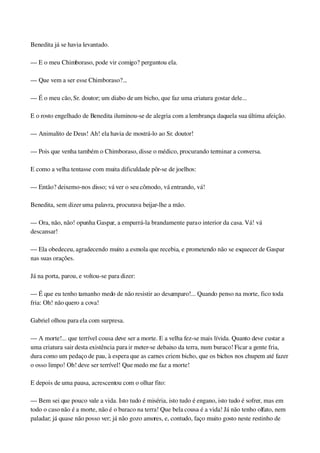 Benedita já se havia levantado.
— E o meu Chimboraso, pode vir comigo? perguntou ela.
— Que vem a ser esse Chimboraso?...
— É o meu cão, Sr. doutor; um diabo de um bicho, que faz uma criatura gostar dele...
E o rosto engelhado de Benedita iluminou­se de alegria com a lembrança daquela sua última afeição.
— Animalito de Deus! Ah! ela havia de mostrá­lo ao Sr. doutor!
— Pois que venha também o Chimboraso, disse o médico, procurando terminar a conversa.
E como a velha tentasse com muita dificuldade pôr­se de joelhos:
— Então? deixemo­nos disso; vá ver o seu cômodo, vá entrando, vá!
Benedita, sem dizer uma palavra, procurava beijar­lhe a mão.
— Ora, não, não! opunha Gaspar, a empurrá­la brandamente para o interior da casa. Vá! vá 
descansar!
— Ela obedeceu, agradecendo muito a esmola que recebia, e prometendo não se esquecer de Gaspar 
nas suas orações.
Já na porta, parou, e voltou­se para dizer:
— É que eu tenho tamanho medo de não resistir ao desamparo!... Quando penso na morte, fico toda 
fria: Oh! não quero a cova!
Gabriel olhou para ela com surpresa.
— A morte!... que terrível cousa deve ser a morte. E a velha fez­se mais lívida. Quanto deve custar a 
uma criatura sair desta existência para ir meter­se debaixo da terra, num buraco! Ficar a gente fria, 
dura como um pedaço de pau, à espera que as carnes criem bicho, que os bichos nos chupem até fazer 
o osso limpo! Oh! deve ser terrível! Que medo me faz a morte!
E depois de uma pausa, acrescentou com o olhar fito:
— Bem sei que pouco vale a vida. Isto tudo é miséria, isto tudo é engano, isto tudo é sofrer, mas em 
todo o caso não é a morte, não é o buraco na terra! Que bela cousa é a vida! Já não tenho olfato, nem 
paladar; já quase não posso ver; já não gozo amores, e, contudo, faço muito gosto neste restinho de 
 