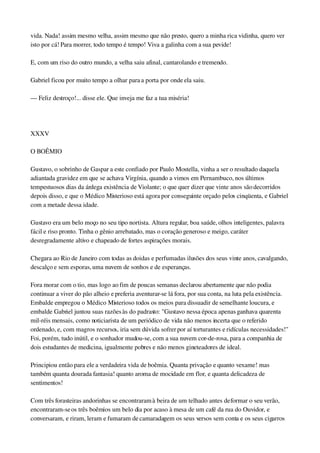 vida. Nada! assim mesmo velha, assim mesmo que não presto, quero a minha rica vidinha, quero ver 
isto por cá! Para morrer, todo tempo é tempo! Viva a galinha com a sua pevide!
E, com um riso do outro mundo, a velha saiu afinal, cantarolando e tremendo.
Gabriel ficou por muito tempo a olhar para a porta por onde ela saiu.
— Feliz destroço!... disse ele. Que inveja me faz a tua miséria!
 
XXXV
O BOÊMIO
Gustavo, o sobrinho de Gaspar a este confiado por Paulo Mostella, vinha a ser o resultado daquela 
adiantada gravidez em que se achava Virgínia, quando a vimos em Pernambuco, nos últimos 
tempestuosos dias da árdega existência de Violante; o que quer dizer que vinte anos são decorridos 
depois disso, e que o Médico Misterioso está agora por conseguinte orçado pelos cinqüenta, e Gabriel 
com a metade dessa idade.
Gustavo era um belo moço no seu tipo nortista. Altura regular, boa saúde, olhos inteligentes, palavra 
fácil e riso pronto. Tinha o gênio arrebatado, mas o coração generoso e meigo, caráter 
desregradamente altivo e chapeado de fortes aspirações morais.
Chegara ao Rio de Janeiro com todas as doidas e perfumadas ilusões dos seus vinte anos, cavalgando, 
descalço e sem esporas, uma nuvem de sonhos e de esperanças.
Fora morar com o tio, mas logo ao fim de poucas semanas declarou abertamente que não podia 
continuar a viver do pão alheio e preferia aventurar­se lá fora, por sua conta, na luta pela existência. 
Embalde empregou o Médico Misterioso todos os meios para dissuadir de semelhante loucura, e 
embalde Gabriel juntou suas razões às do padrasto: "Gustavo nessa época apenas ganhava quarenta 
mil­réis mensais, como noticiarista de um periódico de vida não menos incerta que o referido 
ordenado, e, com magros recursos, iria sem dúvida sofrer por aí torturantes e ridículas necessidades!" 
Foi, porém, tudo inútil, e o sonhador mudou­se, com a sua nuvem cor­de­rosa, para a companhia de 
dois estudantes de medicina, igualmente pobres e não menos gineteadores de ideal.
Principiou então para ele a verdadeira vida de boêmia. Quanta privação e quanto vexame! mas 
também quanta dourada fantasia! quanto aroma de mocidade em flor, e quanta delicadeza de 
sentimentos!
Com três forasteiras andorinhas se encontraram à beira de um telhado antes de formar o seu verão, 
encontraram­se os três boêmios um belo dia por acaso à mesa de um café da rua do Ouvidor, e 
conversaram, e riram, leram e fumaram de camaradagem os seus versos sem conta e os seus cigarros 
 