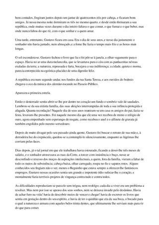 bem contados, fingiram juntos depois um jantar de quatrocentos réis por cabeça, e ficaram bons 
amigos. Já nessa mesma noite dormiram os três no mesmo quarto, e desde então formaram a sua 
república, onde muitas vezes durante o dia inteiro faltava o que comer, o que fumar e o que beber, mas 
onde nunca faltou do que rir, com o que sonhar e a quem amar.
Uma tarde, entretanto, Gustavo ficara em casa. Era o dia de seus anos, e nesse dia justamente o 
sonhador não havia jantado, nem almoçado, e a fome lhe fazia o tempo mais frio e as horas mais 
longas.
O sol escondera­se. Gustavo fechou o livro que lia e foi pôr­se à janela, a olhar vagamente para o 
espaço. Havia no ar uma dura melancolia, que se levantava para o céu com as pardacentas névoas 
exaladas da terra; a natureza, repousada e farta, bocejava a sua indiferença; a cidade, quieta e morna, 
parecia entorpecida na egoística placidez de uma digestão feliz.
A república era num segundo andar, nos fundos da rua Santa Teresa, e aos ouvidos do boêmio 
chegava o eco da música dos alemães tocando no Passeio Público.
Apareceu a primeira estrela.
Então o desterrado sentiu abrir­se­lhe por dentro no coração um fundo e sombrio vale de saudades. 
Lembrou­se da sua extinta família, das suas afeições interrompidas de toda a sua infância protegida e 
afagada. Quanta recordação! Naquele dia de seus anos reuniram­se em casa os amigos do pai, fazia­se 
festa, levavam­lhe presentes. Foi naquele mesmo dia que ele uma vez recebeu de mimo o relógio de 
ouro, agora empenhado sem esperanças de resgate, como recebeu o anel e o alfinete de gravata já 
também engolidos pelo mesmo sorvedouro.
Depois de muito divagar pelo seu passado ainda quente, Gustavo foi buscar o retrato de sua mãe e, à 
derradeira luz do crepúsculo, quedou­se a contemplá­lo silenciosamente, enquanto as lágrimas lhe 
corriam pelas faces.
Dias depois, já o tal jornal em que ele trabalhava havia estourado, ficando a dever­lhe três meses de 
salário, e o sonhador atravessava as ruas da Corte, a torcer com insistência o buço, nesse ar 
desconfiado e revesso dos moços de aspirações intelectuais, a quem, fora da família, vieram a faltar de 
todo os meios de subsistência; cabeça baixa, olhar carregado, roupa no fio e sapatos rotos. Alguns 
conhecidos seu fingiam não o ver, menos o Reguinho que estava sempre a oferecer­lhe fantásticos 
empregos. Gustavo nessas ocasiões sentia um grande e impotente ódio sufocar­lhe o coração, e 
mentalmente fazia terríveis projetos de vingança contra tudo e contra todos.
As dificuldades reproduziam­se para ele sem trégua, nem resfolgo; cada dia a viver era um problema a 
resolver. Mas nem por isso se apeava dos seus sonhos, nem se deixava invadir pelo desânimo. Havia 
de achar furo na vida! havia de descobrir meios de vencer e chegar! havia de escrever os livros que 
sentia em gestação dentro do seu espírito, e havia de ter o quinhão que era da sua boca, o bocado para 
o qual a natureza o armara com aqueles belos trinta dentes, que ultimamente lhe serviam mais para rir 
do que para comer.
 