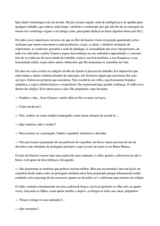 Que diabo! monologava ele em revolta. Há por aí tanto sujeito, nulo de inteligência e de aptidão para 
qualquer trabalho, que todavia anda limpo, satisfeito e confortado, por que não hei de eu conseguir ao 
menos ter o estômago seguro e um abrigo certo, para poder dedicar às letras algumas horas por dia?...
De todos esses misteriosos recursos, de que no Rio de Janeiro vivem em grande quantidade certos 
meliantes que muito consomem e nada produzem, o jogo, o calote, o dinheiro arranjado de 
empréstimo, as comissões gravadas à sede de pândega e à sensualidade dos ricos inexperientes, de 
tudo isso não tinha o pobre Gustavo sequer desconfiança na sua sonhadora ingenuidade; e o mesmo 
fato de se confessar ele necessitado de trabalho, como a sua leal modéstia, a sua franqueza, a sua 
honestidade enfim, eram outros tantos obstáculos que lhe trancavam os caminhos da vida.
De uma vez saiu a correr os colégios do Rio de Janeiro à procura de trabalho. Era impossível que 
entre tantos e tantos estabelecimentos de educação, não houvesse algum que precisasse dos seus 
serviços. Entrou no primeiro que encontrou. Veio recebê­lo um velho, cuja fisionomia branda e 
simpática, e cujos cabelos brancos e respeitáveis, lhe inspiraram logo grande confiança. O velho era o 
diretor do colégio; fê­lo entrar para a sala e lhe perguntou o que desejava.
— Ganhar a vida... disse Gustavo; venho oferecer­lhe os meus serviços...
— Como professor?..
— Sim, senhor, ou como simples empregado; estou numa situação da aceitar tu....
— Que matérias sabe o senhor?
— Para ensinar sei o português, francês, espanhol, aritmética e desenho.
— Nós precisamos justamente de um professor de espanhol; em breve vamos precisar de um de 
desenho e um substituto de português primário; o que aí está vai tratar­se em Barra Mansa...
O rosto de Gustavo tomou logo uma expressão mais animada; o velho, porém, o observava de alto a 
baixo, com gesto de desconfiança e desagrado.
— São justamente as matérias que poderei ensinar melhor. Meu pai era oriental e deu­me lições de 
espanhol desde muito cedo; no português também estou bem preparado, porque ultimamente tenho 
estudado com esperança de um concurso; quanto ao desenho, sei o suficiente para ensinar em colégio.
O velho, sentado comodamente em uma cadeira de braços, havia já apertado os olhos três ou quatro 
vezes, esticando os lábios, como quem medita; e depois, a esfregar as mãos nas coxas, perguntou:
— Trouxe consigo os seus atestados?...
— Que atestados?...
 