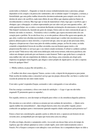 assim todos os homens!... Enquanto se trata de cousas verdadeiramente raras e preciosas, porque 
dependem só do coração e da pureza dos sentimentos, não se abalam sequer! A meiguice, a ternura, a 
feminilidade, que uma pobre mulher desenvolve desinteressadamente para cumprir com eles o seu 
destino de amor e de sacrifício, nada mais obtém de seus lábios que algumas palavras banais de 
reconhecimento e cortesia. Mas logo que se trata de materializar o bem, logo que o sacrifício, que o 
obséquio, que a abnegação, se acham representados por um valor real, por uma quantia enfim... ah! 
então querem beijar­­nos as mãos e encontram facilmente exclamações de entusiasmo e de gratidão!... 
Não beijará! exclamou ela, fazendo um gesto de energia. Estou cada vez mais convencida de que os 
homens são todos os mesmos... Visionária e tola é a mulher, que espera encontrar entre eles um 
coração justo e perfeito. Se eu não fosse rica, se eu não pudesse oferecer­lhe agora uma quantia, de 
que aliás o senhor tem absoluta necessidade, é muito natural que o senhor não encontrasse uma 
palavra afetuosa para os meus desvelos, e é possível até que, uma vez que já não precisasse deles, 
chegasse a desprezar­me e fazer mau juízo da minha conduta, porque, no fim de contas, eu tinha 
cometido a imperdoável leveza de recolher em minha casa um homem quase morto, e de 
proporcionar­lhe todos os serviços que o seu mísero estado reclamava. E afinal os senhores acabam 
por ter razão! Toda nossa vida, toda nossa dedicação, toda nossa ternura, toda nossa paciência, não 
valem um obséquio praticado por um homem a outro homem! Tudo o que pode fazer o coração de 
uma mulher não vale um empréstimo de dinheiro, uma fiança, uma comenda, um elogio pela 
imprensa ou qualquer outra bagatela, que afague o amor próprio de algum parvo, ou salve a suposta 
honra de qualquer fátuo!
— Minha senhora, eu peço­lhe mil perdões, se...
— É melhor não dizer cousa alguma! Vamos, assine o vale, e depois há de preparar­se para jantar. 
Pode receber de minhas mãos o miserável serviço que me propus oferecer­lhe: em breve o senhor terá 
ocasião de prestar­me um outro muito maior.
Com todo o gosto! respondeu Gaspar, assinando o vale e entregando­o à sua salvadora.
Esta leu consigo a assinatura, e disse com sinais de satisfação: — Logo vi que me não tinha 
enganado! É justamente quem eu supunha!...
Em seguida, retirou­se, sem dar tempo ao hóspede para voltar a si da estranheza daquelas palavras.
Ele encostou­se a um móvel, e deixou­se arrastar por um cardume de raciocínios. — Quem seria 
aquela mulher tão extraordinária?... Que relação haveria entre ela e um pobre viajante, pouco 
conhecido em qualquer parte e inteiramente ignorado naquela cidade onde pisava pela primeira vez?
Estava a fazer tais considerações, quando a porta se abriu de novo, e apareceu um homem de uns 
sessenta anos, acompanhado por um rapaz que trazia uma caixa na cabeça.
O velho era limpo, discreto e sumamente cortês; via­se nele um desses bons servos do tempo da 
regência, que não sabiam aprumar­se como o criado inglês, nem sorrir maliciosamente como o 
francês. Foi a Gaspar e cortejou­o sem afetação e sem servilismo: fez o companheiro depor no chão a 
 
