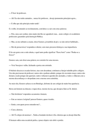 — É boa! de professor..
— Ah! Eu não tenho atestados... nunca fui professor... desejo justamente principiar agora...
— E olhe que não principia muito tarde!
E o velho, levantando­se resolutamente, convidou­o a sair com estas palavras:
— Pois, meu caro senhor, sinto muito não lhe ser agradável; mas... neste colégio só se admitem 
professores garantidos pela Instrução Pública.
— Mas, eu me submeto a exame, disse Gustavo, já também de pé; e se não estiver habilitado...
— Hei de pensar nisso! respondeu o diretor, sem mais procurar disfarçar a sua impaciência.
E fez um gesto com a mão aberta, o qual tanto podia significar "Passe bem!" como "Ponha­se a 
fresco!"
Gustavo saiu, sem dizer uma palavra; no corredor fez uma mesura.
— Viva! bocejou o velho, fechando a porta com estrondo.
O boêmio desceu as escadas furioso, mas sem desanimar, continuou a farejar trabalho pelos colégios. 
Uns não precisavam de professor; outros não o podiam admitir, porque ele era muito moço; outros não 
diziam a razão porque não queriam; outros voltaram à questão dos atestados, e todos o olhavam com a 
mesma desconfiança e o despediam com a mesma sem­cerimônia.
Ao meio­dia, Gustavo achava­se em Botafogo, defronte de um colégio de muito boa aparência.
Havia um homem na chácara; o rapaz disse, mesmo da rua, que desejava falar ao Sr. diretor.
— Não há diretor! respondeu secamente o homem.
— Este ao menos é original! pensou Gustavo, quase risonho.
— Então, com quem posso entender­me?...
— Com a diretora.
— Ah! É colégio de meninas!... Tenha a bondade de dizer à Sra. diretora que eu desejo falar­lhe.
O homem subiu uma escada de pedra, e pouco depois veio abrir o portão.
 