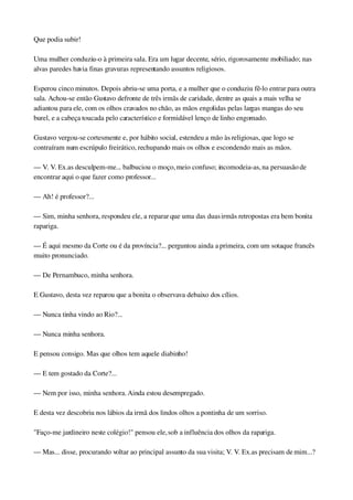 Que podia subir!
Uma mulher conduziu­o à primeira sala. Era um lugar decente, sério, rigorosamente mobiliado; nas 
alvas paredes havia finas gravuras representando assuntos religiosos.
Esperou cinco minutos. Depois abriu­se uma porta, e a mulher que o conduziu fê­lo entrar para outra 
sala. Achou­se então Gustavo defronte de três irmãs de caridade, dentre as quais a mais velha se 
adiantou para ele, com os olhos cravados no chão, as mãos engolidas pelas largas mangas do seu 
burel, e a cabeça toucada pelo característico e formidável lenço de linho engomado.
Gustavo vergou­se cortesmente e, por hábito social, estendeu a mão às religiosas, que logo se 
contraíram num escrúpulo freirático, rechupando mais os olhos e escondendo mais as mãos.
— V. V. Ex.as desculpem­me... balbuciou o moço, meio confuso; incomodeia­as, na persuasão de 
encontrar aqui o que fazer como professor...
— Ah! é professor?...
— Sim, minha senhora, respondeu ele, a reparar que uma das duas irmãs retropostas era bem bonita 
rapariga.
— É aqui mesmo da Corte ou é da província?... perguntou ainda a primeira, com um sotaque francês 
muito pronunciado.
— De Pernambuco, minha senhora.
E Gustavo, desta vez reparou que a bonita o observava debaixo dos cílios.
— Nunca tinha vindo ao Rio?...
— Nunca minha senhora.
E pensou consigo. Mas que olhos tem aquele diabinho!
— E tem gostado da Corte?...
— Nem por isso, minha senhora. Ainda estou desempregado.
E desta vez descobriu nos lábios da irmã dos lindos olhos a pontinha de um sorriso.
"Faço­me jardineiro neste colégio!" pensou ele, sob a influência dos olhos da rapariga.
— Mas... disse, procurando voltar ao principal assunto da sua visita; V. V. Ex.as precisam de mim...?
 