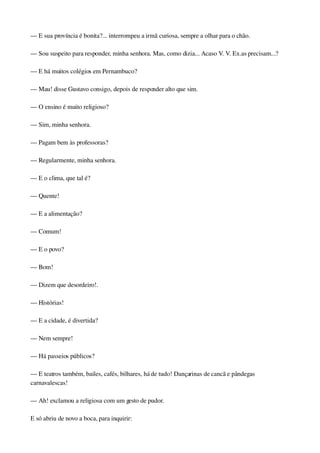— E sua província é bonita?... interrompeu a irmã curiosa, sempre a olhar para o chão.
— Sou suspeito para responder, minha senhora. Mas, como dizia... Acaso V. V. Ex.as precisam...?
— E há muitos colégios em Pernambuco?
— Mau! disse Gustavo consigo, depois de responder alto que sim.
— O ensino é muito religioso?
— Sim, minha senhora.
— Pagam bem às professoras?
— Regularmente, minha senhora.
— E o clima, que tal é?
— Quente!
— E a alimentação?
— Comum!
— E o povo?
— Bom!
— Dizem que desordeiro!.
— Histórias!
— E a cidade, é divertida?
— Nem sempre!
— Há passeios públicos?
— E teatros também, bailes, cafés, bilhares, há de tudo! Dançarinas de cancã e pândegas 
carnavalescas!
— Ah! exclamou a religiosa com um gesto de pudor.
E só abriu de novo a boca, para inquirir:
 
