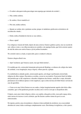 — O senhor sabe quem tenha para alugar uma rapariga que entenda de cozinha?...
— Não, minha senhora.
— Se souber, é favor mandá­la cá
— Pois não, minha senhora.
— Quanto ao senhor, não o podemos aceitar, porque só admitimos professores eclesiásticos de 
reconhecida virtude...
— Então, tenha a bondade de dar­me as suas ordens...
— Deus o ajude!
E as religiosas viraram de bordo, depois de uma cortesia. Gustavo ganhou a porta, mas na ocasião de 
sair, voltou o rosto, e seu olhar encontrou no caminho o da rapariga bonita, que lá do extremo oposto 
da sala lhe atirou um sorriso franco e já de joelhos levantados.
No corredor estava a criada, à espera dele, para o conduzir à chácara.
Gustavo chegou afinal à rua.
— Apre! exclamou; que francesa cacete, mas que linda menina!...
E à medida que ele, a retroceder lentamente pela praia de Botafogo, se afastava do colégio das irmãs 
de caridade, a sua imaginação, moça e fogosa, voltava para lá, a galope.
E a endiabrada ia saltando grades, atravessando quartos, até chegar à perfumada cela da linda 
religiosa de olhos meigos. Encontrou­a sozinha, a rezar no seu oratório. O grosseiro burel do hábito 
não permitia que se lhe suspeitasse o desenho voluptuoso das formas, sumia­lhe o corpo, deixando 
permanecer em evidência apenas o rosto angelical, a que as abas da touca de linho branco serviam de 
asas de querubim.
— Como eu te amo! dizia Gustavo no seu sonho, a beijar imaginariamente aqueles dois belos olhos 
castanhos, que se lhe quedavam gravados na alma com o sorriso com que se despediram dele.
E depois, num amor ideal, religioso, etéreo, seu espírito, abraçado ao dela, voava pelo espaço afora, 
entre nuvens de incenso e coros celestiais, que lhe faziam a ambos tremer de gozo as asas 
entrecruzadas.
De repente, porém, uma circunstância o chamou à dura realidade da existência: era a necessidade 
absoluta de comer; tinha o estômago completamente vazio. Deu balanço às algibeiras, e daí a pouco, 
 