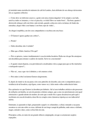 já instalado numa mesinha de mármore do café de Londres, fazia defronte do seu almoço de trezentos 
réis as seguintes reflexões:
— Como deve ser delicioso casar­se. a gente com uma criatura daquelas! vê­la sempre a seu lado, 
amá­la a todos os instantes, e viver só para ela, e só dela! Deve ser muito bom!... Tão bom, quanto é 
aborrecido almoçar café com leite e pão torrado, quando a alma nos está a reclamar, do fundo das 
entranhas, alegres bifes com batatas e um bom copo de vinho!...
Ao chegar à república, um dos seus companheiros o recebeu com esta frase:
— Ó Gustavo! queres ganhar uns cobres?...
— Pronto!
— Sabes desenhar, não é verdade?
— Mais que o Pedro Américo! Por quê?
— Pois se quiseres, vamos imediatamente à casa da minha lavadeira. Pediu­me ela que lhe arranjasse 
um desenhista para retratar o cadáver do marido. Serve­te a encomenda?
— E quanto estará disposta, essa providencial e ensaboadora viúva a pagar para que eu lhe imortalize 
o malogrado esposo?...
— Não sei... mas o que vier é dinheiro, e nós estamos a tinir.
— Pois mãos à obra! exclamou Gustavo alegremente.
E, depois de munir­se da sua pasta e dos seus petrechos de desenho, saiu com o companheiro para a 
residência da tal lavadeira, cuja figura, como vamos ver, é aliás muito velha conhecida do leitor.
Era a primeira vez que Gustavo ia desenhar por dinheiro. Até aí seus trabalhos artísticos não passavam 
de exibições em família, no seio de parentes e íntimos amigos, que a uma voz proclamavam com igual 
entusiasmo o grande talento do menino; de sorte que o modo frio e quase desatencioso pelo qual o 
receberam em casa da lavadeira, doeu­lhe no coração como clamorosa injustiça ao seu indiscutível 
mérito.
Entretanto, ia aparando os lápis, preparando o papel e os esfuminhos; e afinal, tomando a sua pasta 
assentou­se com esta sobre as coxas, defronte de um longo canapé de palhinha, onde estava o defunto, 
magro, estirado e duro, como se fora feito de sola.
Principiou a obra, no meio de um grande silêncio compungido, em que se arrastavam suspiros 
espaçados.
 