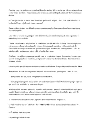Ouvia­se ranger o carvão sobre o papel de Holanda. Ao lado dele, o amigo que o levara acompanhava 
com a vista o trabalho, e procurava ajudar o desenhista, lembrando particularmente da fisionomia do 
defunto.
— Olha que ele tem as ventas mais abertas e o queixo mais magro!... dizia, com a voz misteriosa e 
benfazeja. Puxa o cabelo mais para a esquerda!
Gustavo não protestava por delicadeza, mas as pessoas que lhe ficavam em frente bem percebiam a 
sua contrariedade.
Uma velha já se havia chegado para junto do retratista, com o rosto seguro pela mão esquerda e o 
cotovelo apoiado na direita.
Depois, vieram outros, até que afinal se viu Gustavo cercado por todos os lados. Entre essas pessoas 
estava, como milagre, a dona daqueles bonitos olhos, que pela manhã, no colégio das irmãs de 
caridade em Botafogo, se lhe haviam gravado no coração; mas Gustavo, sem desprender a vista do 
trabalho, deles sentia apenas o doce eflúvio banhar­lhe a alma.
O defunto, estendido no seu canapé, parecia estar só à espera que o rapaz lhe acabasse o retrato, para 
resolver numa gargalhada escarninha, o inquietante sorriso que abominavelmente lhe entretorcia os 
lábios de múmia.
Gustavo pediu que retirassem das ventas do retrato duas bolinhas de algodão que ali lhe haviam posto.
Às seis horas da tarde, estava pronto o desenho Gustavo assinou­o, e entregou­o à dona da casa.
— São quarenta mil­réis, disse, com pretencioso ar de artista.
— Bem, respondeu aquela; mas o senhor fará o obséquio de mandar receber amanhã, porque a pessoa 
que tem de dar o dinheiro só mais tarde chegará.
No dia seguinte, ainda no corredor, a lavadeira disse­lhe que a obra não valia quarenta mil­réis; que o 
pagador da encomenda não achava o retrato parecido, nem sequer bem desenhado; que o autor de 
semelhante caricatura devia contentar­se com vinte mil­réis!...
E, como Gustavo recalcitrasse, veio o próprio dono da encomenda despachá­lo.
O quê?! Pois tu é que és o tal artista? disse o Médico Misterioso, muito surpreendido defronte de 
Gustavo.
— É verdade, meu tio, sou eu.
Gaspar não pôde deixar de rir.
 
