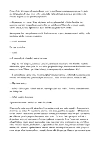 Como o leitor já compreendeu naturalmente o morto, que Gustavo retratara com mais convicção do 
que perícia, era Alfredo, o nosso velho Marmelada; e a lavadeira era Genoveva, que se não podia 
consolar da perda do seu querido companheiro.
— Uma cousa é ver e outra é dizer, minha rica amiga, explicava ela à velhinha Benedita, que 
aparecera para fazer companhia ao cadáver. Era um santo homem! Nunca lhe vi o nariz torcido; 
sempre amável, risonho e procurando meios e modos de agradar­me! Coitado!
As amigas ouviam estas palavras a sacudir simultaneamente a cabeça, como se uma só invisível mola 
imprimisse a todas o mesmo movimento.
— Ai! ai! disse uma.
E o coro respondeu:
— Ai! ai!
— É o caminho de nós todos! sentenciou outra.
— Digo­lhe com franqueza, continuou Genoveva, empenhada na conversa com Benedita; o defunto 
comendador, apesar de ser quem era e do muito que gastava comigo, nunca me deixou tantas saudades 
com esta criatura! Não sei que diabo tinha este homem para se ficar gostando tanto dele!...
— É a amizade que a gente toma! procurou explicar sentenciosamente a velhinha Benedita; mas, para 
consolar você não se deve agora matar por amor disso!... o que não tem remédio, remediado está!...
— Mas custa tanto!...
— Custa, é verdade; mas se tenho de ir eu, vá meu pai que é mais velho!... resumiu a velhinha com o 
seu riso egoísta.
— Ai! ai! suspirou Genoveva.
E passou a descrever a moléstia e a morte de Alfredo:
O homem, há muito tempo já, não andava bom; queixava­se de uma pieira no peito e de um cansaço 
aborrecido nas pernas. Às vezes ficava amarelo e com fastio, que Deus nos acuda! — "Desta mesmo 
não me levanto!" eram as suas palavras de todo o instante; e ultimamente então deu para ficar nervoso 
por tal forma, que não pregava olho durante toda a noite... Foi nessa época que aquele malvado o 
despediu do emprego! Imaginem vocês como o pobre do homem não ficou! Nunca mais levantou a 
cabeça! Até que ontem, quando eu estendia a roupa para corar, veio a negrinha dizer que seu Alfredo 
estava roncando na cama, muito aflito... Larguei tudo de mão, e corri para junto dele. Remédio daqui! 
remédio dali! mas qual! o pobre homem roncava, roncava, muito agoniado, sem encontrar posição na 
cama; até que afinal tive um palpite, e mandei chamar o Dr. Gaspar, que é homem que nunca se negou 
 