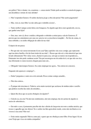aos pobres! Veio o doutor, viu, examinou — estava morto! Então pedi ao médico a esmola de pagar a 
um desenhista o retrato do meu defunto!
— Não! respondeu Gustavo. O senhor declarou já que a obra não presta! Não aceito pagamento!
— Mas, vem cá, meu filho! eu não sabia que o trabalho era teu!...
— Tanto melhor! porque assim falou com franqueza. Se alguém aqui deve estar agradecido, sou eu, 
que ganhei uma lição!
— Sim, mas, vem cá, disse o médico, obrigando o sobrinho a entrar para a sala de Genoveva. É 
preciso que nos entendamos por uma vez; preciso ter a consciência tranqüila!... No fim de contas, és 
meu sobrinho, e eu tenho obrigação de saber de tua vida!
E depois de um pausa:
— Por que não vais morar novamente lá em casa? Que caprichos são esses comigo, que represento 
aqui tua única família e fui tão bom irmão de tua mãe?... Pensas que não sei a vida miserável que tens 
levado ultimamente? Por várias vezes, chamei­te para casa, sem que ao menos me respondesses... 
Entretanto isto não pode continuar assim! Teu pai encarregou­me de cuidar de ti; sei que não sou rico, 
mas felizmente os meus recursos chegam para mais um...
— Obrigado! interrompeu Gustavo. Eu conto empregar­me agora... Vou entrar em concurso.
Enquanto não aparecer o emprego?...
— Então? perguntou o outro em ar de amizade. Posso contar contigo amanhã...
— Não dou certeza...
— É porque não tencionas ir. Todavia, seria muito razoável que aceitasse de minhas mãos o auxílio 
que preferes receber das mãos de estranhos...
— Quem lhe disse que eu aceito obséquios de alguém?!
— Calculo eu, ora esta! Tu não tens rendimentos, não tens emprego, hás de aceitar de alguém os 
meios de subsistência..
— Em todo o caso, é justamente para lhe não dar o direito de lançar­me em rosto a minha miséria, que 
recuso o agasalho que me oferece! Se o senhor me fala agora deste modo, como não me falaria se eu 
vivesse à sua custa! Não vou!
— Estás muito enganado! Falo­te como pai, e quero que me obedeças como filho. O teu lugar é lá em 
casa! Exijo que vivas em minha companhia!
 