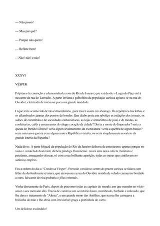 — Não posso!
— Mas por quê?
— Porque não quero!
— Reflete bem!
—Não! não! e não!
 
XXXVI
VÉSPER
Palpitava de comoção a edemoninhada zona do Rio de Janeiro, que vai desde o Largo do Paço até à 
nascente da rua do Lavradio. A parte leviana e galhofeira da população carioca agitava­se na rua do 
Ouvidor, eletrizada de interesse por uma grande novidade.
O que teria acontecido de tão extraordinário, para trazer assim em alvoroço. Os repórteres das folhas e 
os afiambrados janotas dos pontos de bondes. Que diabo poria em reboliço as redações dos jornais, os 
salões de carambola e de sociedades carnavalescas, as lojas e armarinhos de jóias e de modas, as 
confeitarias, cafés e restaurantes do alegre coração da cidade?! Seria a morte do Imperador? seria a 
queda do Partido Liberal? seria algum levantamento da escravatura? seria a quebra de algum banco? 
seria uma nova guerra com alguma outra República vizinha, ou seria simplesmente o sorteio da 
grande loteria da Espanha?
Nada disso. A parte folgazã da população do Rio de Janeiro delirava de entusiasmo, apenas porque no 
vasto e constelado horizonte da bela pândega fluminense, raiara uma nova estrela, bonitona e 
petulante, ameaçando ofuscar, só com a sua brilhante aparição, todas as outras que cintilavam no 
satânico empírio.
Era a ordem do dia a "Condessa Vésper". Por todo o ruidoso centro do prazer carioca se falava com 
febre da deslumbrante criatura, que atravessara a rua do Ouvidor vestida de veludo carmezim bordado 
a ouro, faiscante de rica pedraria e jóias orientais.
Vinha diretamente de Paris, depois de percorrer todas as capitais do mundo, em que mantém no vício­
amor o seu mercado alto. Trazia de comitiva um secretário louro, membrudo, barbado e enluvado, que 
lhe dava o tratamento de "Alteza", e um grande mono das Antilhas, que na rua lhe carregava a 
bolsinha de mão e lhe abria com irresistível graça a portinhola do carro.
Um delicioso escândalo!
 