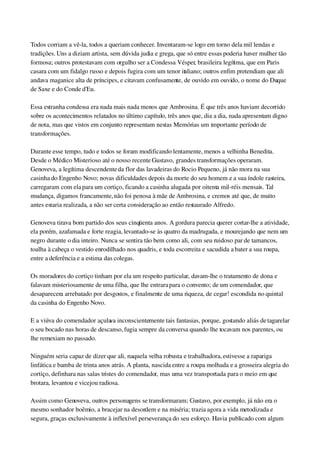 Todos corriam a vê­la, todos a queriam conhecer. Inventaram­se logo em torno dela mil lendas e 
tradições. Uns a diziam artista, sem dúvida judia e grega, que só entre essas poderia haver mulher tão 
formosa; outros protestavam com orgulho ser a Condessa Vésper, brasileira legítima, que em Paris 
casara com um fidalgo russo e depois fugira com um tenor italiano; outros enfim pretendiam que ali 
andava maganice alta de príncipes, e citavam confusamente, de ouvido em ouvido, o nome do Duque 
de Saxe e do Conde d'Eu.
Essa estranha condessa era nada mais nada menos que Ambrosina. É que três anos haviam decorrido 
sobre os acontecimentos relatados no último capítulo, três anos que, dia a dia, nada apresentam digno 
de nota, mas que vistos em conjunto representam nestas Memórias um importante período de 
transformações.
Durante esse tempo, tudo e todos se foram modificando lentamente, menos a velhinha Benedita. 
Desde o Médico Misterioso até o nosso recente Gustavo, grandes transformações operaram. 
Genoveva, a legítima descendente da flor das lavadeiras do Rocio Pequeno, já não mora na sua 
casinha do Engenho Novo; novas dificuldades depois da morte do seu homem e a sua índole rasteira, 
carregaram com ela para um cortiço, ficando a casinha alugada por oitenta mil­réis mensais. Tal 
mudança, digamos francamente, não foi penosa à mãe de Ambrosina, e cremos até que, de muito 
antes estaria realizada, a não ser certa consideração ao então restaurado Alfredo.
Genoveva tirava bom partido dos seus cinqüenta anos. A gordura parecia querer cortar­lhe a atividade, 
ela porém, azafamada e forte reagia, levantado­se às quatro da madrugada, e mourejando que nem um 
negro durante o dia inteiro. Nunca se sentira tão bem como ali, com seu ruidoso par de tamancos, 
toalha à cabeça o vestido enrodilhado nos quadris, e toda escorreita e sacudida a bater a sua roupa, 
entre a deferência e a estima das colegas.
Os moradores do cortiço tinham por ela um respeito particular, davam­lhe o tratamento de dona e 
falavam misteriosamente de uma filha, que lhe entrara para o convento; de um comendador, que 
desaparecera arrebatado por desgostos, e finalmente de uma riqueza, de cegar! escondida no quintal 
da casinha do Engenho Novo.
E a viúva do comendador açulava inconscientemente tais fantasias, porque, gostando aliás de tagarelar 
o seu bocado nas horas de descanso, fugia sempre da conversa quando lhe tocavam nos parentes, ou 
lhe remexiam no passado.
Ninguém seria capaz de dizer que ali, naquela velha robusta e trabalhadora, estivesse a rapariga 
linfática e bamba de trinta anos atrás. A planta, nascida entre a roupa molhada e a grosseira alegria do 
cortiço, definhara nas salas tristes do comendador, mas uma vez transportada para o meio em que 
brotara, levantou e vicejou radiosa.
Assim como Genoveva, outros personagens se transformaram; Gustavo, por exemplo, já não era o 
mesmo sonhador boêmio, a bracejar na desordem e na miséria; trazia agora a vida metodizada e 
segura, graças exclusivamente à inflexível perseverança do seu esforço. Havia publicado com algum 
 