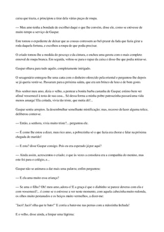 caixa que trazia, e principiou a tirar dela várias peças de roupa.
— Meu amo tenha a bondade de escolher daqui o que lhe convém, disse ele, como se estivesse de 
muito tempo a serviço de Gaspar.
Este tomou o expediente de deixar que as cousas corressem ao bel­prazer da fada que fazia girar a 
roda daquela fortuna, e escolheu a roupa de que podia precisar.
O criado tomou­lhe a medida do pescoço e da cintura, e encheu uma gaveta com o mais completo 
enxoval de roupa branca. Em seguida, voltou­se para o rapaz da caixa e disse­lhe que podia retirar­se.
Gaspar olhava para tudo aquilo, completamente intrigado.
O sexagenário entregou­lhe uma carta com o dinheiro oferecido pela oriental e perguntou­lhe depois 
se já queria vestir­se. Passaram para a próxima saleta, que era um brinco de luxo e de bom gosto.
Pois senhor meu amo, dizia o velho, a pentear a bonita barba castanha de Gaspar; estimo bem ver 
afinal vossemecê à testa de sua casa... Só dessa forma a minha pobre patroazinha passará uma vida 
menos amarga! Ela coitada, vivia tão triste, que metia dó!...
Gaspar sentiu arrepios. Ia desembrulhar semelhante mistificação; mas, receoso de fazer alguma tolice, 
deliberou conter­se.
— Então, a senhora, vivia muito triste?... perguntou ele.
— É como lhe estou a dizer, meu rico amo, a pobrezinha só o que fazia era chorar e falar na próxima 
chegada do marido!
— E esta? disse Gaspar consigo. Pois eu era esperado já por aqui?
— Ainda assim, acrescentou o criado; o que às vezes a consolava era a companhia do menino, mas 
este foi para o colégio, e...
Gaspar não se animava a dar mais uma palavra; enfim perguntou:
— E ela ama muito essa criança?
— Se ama o filho? Oh! meu amo, adora­o! E a graça é que o diabinho se parece deveras com ela e 
com vossemecê!... é como se o estivesse a ver neste momento, com aquela cabecinha muito redonda, 
os olhos muito pestanudos e os beiços muito vermelhos, a dizer­me:
"Jacó! Jacó! olha que te bato!" E corria a bater­me nas pernas com a mãozinha fechada!
E o velho, disse ainda, a limpar uma lágrima:
 