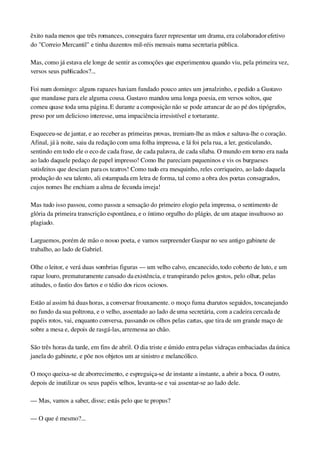 êxito nada menos que três romances, conseguira fazer representar um drama, era colaborador efetivo 
do "Correio Mercantil" e tinha duzentos mil­réis mensais numa secretaria pública.
Mas, como já estava ele longe de sentir as comoções que experimentou quando viu, pela primeira vez, 
versos seus publicados?...
Foi num domingo: alguns rapazes haviam fundado pouco antes um jornalzinho, e pedido a Gustavo 
que mandasse para ele alguma cousa. Gustavo mandou uma longa poesia, em versos soltos, que 
comeu quase toda uma página. E durante a composição não se pode arrancar de ao pé dos tipógrafos, 
preso por um delicioso interesse, uma impaciência irresistível e torturante.
Esqueceu­se de jantar, e ao receber as primeiras provas, tremiam­lhe as mãos e saltava­lhe o coração. 
Afinal, já à noite, saiu da redação com uma folha impressa, e lá foi pela rua, a ler, gesticulando, 
sentindo em todo ele o eco de cada frase, de cada palavra, de cada sílaba. O mundo em torno era nada 
ao lado daquele pedaço de papel impresso! Como lhe pareciam pequeninos e vis os burgueses 
satisfeitos que desciam para os teatros! Como tudo era mesquinho, reles corriqueiro, ao lado daquela 
produção do seu talento, ali estampada em letra de forma, tal como a obra dos poetas consagrados, 
cujos nomes lhe enchiam a alma de fecunda inveja!
Mas tudo isso passou, como passou a sensação do primeiro elogio pela imprensa, o sentimento de 
glória da primeira transcrição espontânea, e o íntimo orgulho do plágio, de um ataque insultuoso ao 
plagiado.
Larguemos, porém de mão o nosso poeta, e vamos surpreender Gaspar no seu antigo gabinete de 
trabalho, ao lado de Gabriel.
Olhe o leitor, e verá duas sombrias figuras — um velho calvo, encanecido, todo coberto de luto, e um 
rapaz louro, prematuramente cansado da existência, e transpirando pelos gestos, pelo olhar, pelas 
atitudes, o fastio dos fartos e o tédio dos ricos ociosos.
Estão aí assim há duas horas, a conversar frouxamente. o moço fuma charutos seguidos, toscanejando 
no fundo da sua poltrona, e o velho, assentado ao lado de uma secretária, com a cadeira cercada de 
papéis rotos, vai, enquanto conversa, passando os olhos pelas cartas, que tira de um grande maço de 
sobre a mesa e, depois de rasgá­las, arremessa ao chão.
São três horas da tarde, em fins de abril. O dia triste e úmido entra pelas vidraças embaciadas da única 
janela do gabinete, e põe nos objetos um ar sinistro e melancólico.
O moço queixa­se de aborrecimento, e espreguiça­se de instante a instante, a abrir a boca. O outro, 
depois de inutilizar os seus papéis velhos, levanta­se e vai assentar­se ao lado dele.
— Mas, vamos a saber, disse; estás pelo que te propus?
— O que é mesmo?...
 