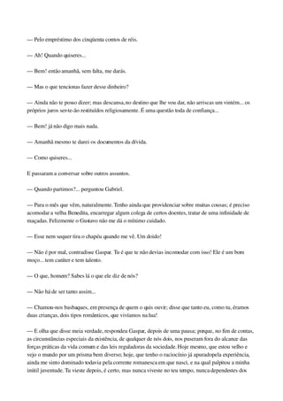 — Pelo empréstimo dos cinqüenta contos de réis.
— Ah! Quando quiseres...
— Bem! então amanhã, sem falta, me darás.
— Mas o que tencionas fazer desse dinheiro?
— Ainda não te posso dizer; mas descansa, no destino que lhe vou dar, não arriscas um vintém... os 
próprios juros ser­te­ão restituídos religiosamente. É uma questão toda de confiança...
— Bem! já não digo mais nada.
— Amanhã mesmo te darei os documentos da dívida.
— Como quiseres...
E passaram a conversar sobre outros assuntos.
— Quando partimos?... perguntou Gabriel.
— Para o mês que vêm, naturalmente. Tenho ainda que providenciar sobre muitas cousas; é preciso 
acomodar a velha Benedita, encarregar algum colega de certos doentes, tratar de uma infinidade de 
maçadas. Felizmente o Gustavo não me dá o mínimo cuidado.
— Esse nem sequer tira o chapéu quando me vê. Um doido!
— Não é por mal, contradisse Gaspar. Tu é que te não devias incomodar com isso! Ele é um bom 
moço... tem caráter e tem talento.
— O que, homem? Sabes lá o que ele diz de nós?
— Não há de ser tanto assim...
— Chamou­nos basbaques, em presença de quem o quis ouvir; disse que tanto eu, como tu, éramos 
duas crianças, dois tipos românticos, que vivíamos na lua!
— E olha que disse meia verdade, respondeu Gaspar, depois de uma pausa; porque, no fim de contas, 
as circunstâncias especiais da existência, de qualquer de nós dois, nos puseram fora do alcance das 
forças práticas da vida comum e das leis reguladoras da sociedade. Hoje mesmo, que estou velho e 
vejo o mundo por um prisma bem diverso; hoje, que tenho o raciocínio já apurado pela experiência, 
ainda me sinto dominado todavia pela corrente romanesca em que nasci, e na qual palpitou a minha 
inútil juventude. Tu vieste depois, é certo, mas nunca viveste no teu tempo, nunca dependestes dos 
 
