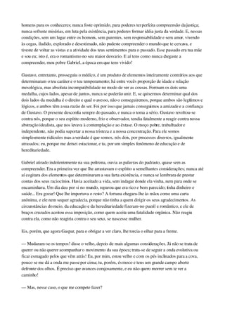homens para os conheceres; nunca foste oprimido, para poderes ter perfeita compreensão da justiça; 
nunca sofreste misérias, em luta pela existência, para poderes formar idéia justa da verdade. E, nessas 
condições, sem um lugar entre os homens, sem parentes, sem responsabilidade e sem amor, vivendo 
às cegas, iludido, explorado e desestimado, não pudeste compreender o mundo que te cercava, e 
tiveste de voltar as vistas e a atividade dos teus sentimentos para o passado. Esse passado era tua mãe 
e sou eu; isto é, era o romantismo no seu maior desvario. E aí tens como nunca chegaste a 
compreender, meu pobre Gabriel, a época em que tens vivido!
Gustavo, entretanto, prosseguiu o médico, é um produto de elementos inteiramente contrários aos que 
determinaram o teu caráter e o teu temperamento; há entre vocês proporção de idade e relação 
mesológica, mas absoluta incompatibilidade no modo de ver as cousas. Formam os dois uma 
medalha, cujos lados, apesar de juntos, nunca se poderão unir. E, se quisermos determinar qual dos 
dois lados da medalha é o direito e qual o avesso, não o conseguiremos, porque ambos são legítimos e 
lógicos, e ambos têm a sua razão de ser. Foi por isso que jamais conseguimos a amizade e a confiança 
de Gustavo. O presente desconfia sempre do passado, e nunca o toma a sério. Gustavo revoltou­se 
contra nós, porque o seu espírito moderno, frio e observador, tendia fatalmente a reagir contra nossa 
abstração idealista, que nos levava à contemplação e ao êxtase. O moço pobre, trabalhador e 
independente, não podia suportar a nossa tristeza e a nossa concentração. Para ele somos 
simplesmente ridículos mas a verdade é que somos, nós dois, por processos diversos, igualmente 
atrasados; eu, porque me deixei estacionar, e tu, por um simples fenômeno de educação e de 
hereditariedade.
Gabriel atirado indolentemente na sua poltrona, ouvia as palavras do padrasto, quase sem as 
compreender. Era a primeira vez que lhe arrastavam o espírito a semelhantes considerações; nunca até 
aí cogitara dos elementos que determinaram a sua farta existência, e nunca se lembrara de prestar 
contas dos seus raciocínios. Havia aceitado a vida, sem indagar donde ela vinha, nem para onde se 
encaminhava. Um dia deu por si no mundo, reparou que era rico e bem parecido; tinha dinheiro e 
saúde... Era gozar! Que lhe importava o resto? A fortuna chegara­lhe às mãos como uma carta 
anônima, e ele nem sequer agradecia, porque não tinha a quem dirigir os seus agradecimentos. As 
circunstâncias do meio, da educação e da hereditariedade fizeram­no pueril e romântico, e ele de 
braços cruzados aceitou essa imposição, como quem aceita uma fatalidade orgânica. Não reagiu 
contra ela, como não reagiria contra o seu sexo, se nascesse mulher.
Eis, porém, que agora Gaspar, para o obrigar a ver claro, lhe torcia o olhar para a frente.
— Mudaram­se os tempos! disse o velho, depois de mais algumas considerações. Já não se trata de 
querer ou não querer acompanhar o movimento da sua época; trata­se de seguir a onda evolutiva ou 
ficar esmagado pelos que vêm atrás! Eu, por mim, estou velho e com os pés inclinados para a cova, 
pouco se me dá a onda me passe por cima; tu, porém, és moco e tens um grande campo aberto 
defronte dos olhos. É preciso que avances corajosamente, e eu não quero morrer sem te ver a 
caminho!
— Mas, nesse caso, o que me compete fazer?
 