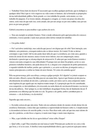 — Trabalhar! Estou farto de dizer­te! É necessário que escolhas qualquer profissão, que te dediques a 
qualquer idéia! Daí é que te virá o ingresso na vida e entre os homens; daí se formarão as proporções 
da tua individualidade pública. Serás grande, se o teu trabalho for grande; serás menor, se o teu 
trabalho for pequeno. E se tiveres talento, abnegação e coragem, se viveres um pouco da alma dos 
outros, serás mais do que tudo isso, serás amado, não por um amigo ou por uma mulher, mas por um 
povo ou por uma geração!
Gabriel concentrou­se para meditar o que acabava de ouvir.
— Tens um exemplo no próprio Gustavo. Viste o modo sobranceiro pelo qual procedeu ele conosco; 
entretanto, é nosso parente e nada mais possuía além da boa vontade de trabalhar.
— Um pobre diabo!
— Foi! será talvez ainda hoje, mas cada dia que passa é um degrau que ele sobe! Sem instrução, sem 
dinheiro, sem protetores, conseguiu todavia não se deixar morrer. Já é muito! E não se deixar 
corromper; o que é tudo! Ah! tu não podes fazer idéia do que é a existência, aos vinte anos, quando a 
temos de extrair de nós mesmos; nunca viveste nesse inferno, mas em compensação, nunca 
desfrutarás o paraíso que se alcança depois de atravessá­lo. E sabes por que razão Gustavo resistiu e 
venceu com tanta coragem às suas dificuldades? É porque tem um ideal. Eu próprio, ao ler os seus 
primeiros trabalhos literários, não pude deixar de rir, e cheguei a ter compaixão do pobre pretensioso; 
o segundo trabalho foi melhor, porém, que o primeiro, e, ao sexto ou décimo, já ninguém sorria, e 
muitos principiavam a confiar no futuro do novo literato. Vê como ele caminha agora!
Pela sua perseverança, pelo seu esforço, começa a galgar posição. Já é alguém! os jornais ocupam­se 
dele em todo o Brasil, e pouco lhe falta para ter um nome feito. Agora é que Gustavo já não precisa 
absolutamente de nenhum de nós dois, e principia a sentir, por mim e por ti, uma compaixão muito 
mais legítima do que aquela que me inspirou noutro tempo. E, à proporção que for ele caminhando, 
essa compaixão, se não trabalhares, irá crescendo, na razão direta do seu desenvolvimento e na inversa 
da tua decadência... Sim! porque tu, se não trabalhares de qualquer forma, hás de fatalmente decair. É 
justamente essa diferença que há entre tu e ele. Tu gastas e ele ganha; ambos caminham para os 
extremos — ele da fortuna, e tu da miséria!
Suponho que estás em erro...
— Eu tenho certeza de que não estou. Todos nós nos achamos dentro do mesmo círculo destas leis de 
existência. Entretanto, o único fato que estabelece a superioridade de Gustavo sobre ti, é simplesmente 
a circunstância de haver ele nascido pobre, e tu rico. Para dizer tudo, acho até que tens mais talento do 
que ele e poderias, se não fosse a riqueza, ir muito mais longe e muito mais depressa.
— Mas, a que trabalho me hei de eu agora dedicar? estou velho, Gaspar!
— Qual velho, o quê! Para remediar um mal nunca é tarde! Principia por acabar de vez com a vida 
que levas, e vê se te casas. A família é uma responsabilidade efetiva, que te porá em ação para outras 
 