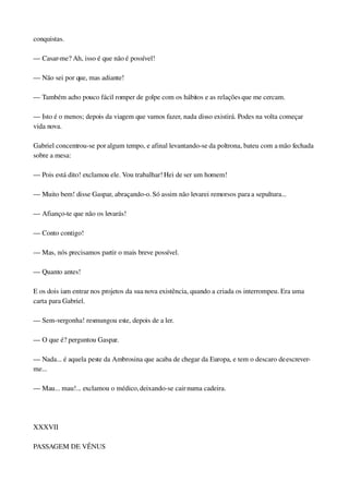 conquistas.
— Casar­me? Ah, isso é que não é possível!
— Não sei por que, mas adiante!
— Também acho pouco fácil romper de golpe com os hábitos e as relações que me cercam.
— Isto é o menos; depois da viagem que vamos fazer, nada disso existirá. Podes na volta começar 
vida nova.
Gabriel concentrou­se por algum tempo, e afinal levantando­se da poltrona, bateu com a mão fechada 
sobre a mesa:
— Pois está dito! exclamou ele. Vou trabalhar! Hei de ser um homem!
— Muito bem! disse Gaspar, abraçando­o. Só assim não levarei remorsos para a sepultura...
— Afianço­te que não os levarás!
— Conto contigo!
— Mas, nós precisamos partir o mais breve possível.
— Quanto antes!
E os dois iam entrar nos projetos da sua nova existência, quando a criada os interrompeu. Era uma 
carta para Gabriel.
— Sem­vergonha! resmungou este, depois de a ler.
— O que é? perguntou Gaspar.
— Nada... é aquela peste da Ambrosina que acaba de chegar da Europa, e tem o descaro de escrever­
me...
— Mau... mau!... exclamou o médico, deixando­se cair numa cadeira.
 
XXXVII
PASSAGEM DE VÊNUS
 