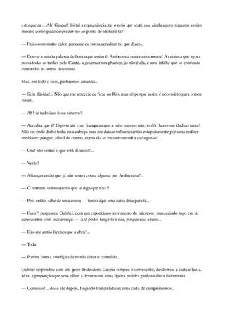 esterqueira ... Ah! Gaspar! foi tal a repugnância, tal o nojo que senti, que ainda agora pergunto a mim 
mesmo como pude desprezar­me ao ponto de idolatrá­la?!
— Falas com muito calor, para que eu possa acreditar no que dizes...
— Dou­te a minha palavra de honra que assim é. Ambrosina para mim morreu! A criatura que agora 
passa todas as tardes pelo Catete, a governar um phaeton, já não é ela, é uma infeliz que se confunde 
com todas as outras dissolutas.
Mas, em todo o caso, partiremos amanhã...
— Sem dúvida!... Não que me arreceie de ficar no Rio, mas só porque assim é necessário para o meu 
futuro.
— Ah! se tudo isso fosse sincero!.
— Acredita que é! Digo­te até com franqueza que a mim mesmo não perdôo haver­me iludido tanto! 
Não sei onde diabo tinha eu a cabeça para me deixar influenciar tão estupidamente por uma mulher 
medíocre, porque, afinal de contas, como ela se encontram mil a cada passo!...
— Ora! não sentes o que está dizendo!...
— Verás!
— Afianças então que já não sentes cousa alguma por Ambrosina?...
— Ó homem! como queres que te diga que não?!
— Pois então, sabe de uma cousa — tenho aqui uma carta dela para ti...
— Hem?! perguntou Gabriel, com um espontâneo movimento de interesse; mas, caindo logo em si, 
acrescentou com indiferença: — Ah! podes lançá­lo à rua, porque não a lerei...
— Dás­me então licença que a abra?...
— Toda!
— Porém, com a condição de te não dizer o conteúdo...
Gabriel respondeu com um gesto de desdém. Gaspar rompeu o sobrescrito, desdobrou a carta e leu­a. 
Mas, à proporção que seus olhos a devoravam, uma ligeira palidez ganhava­lhe a fisionomia.
— Cortesias!... disse ele depois, fingindo tranqüilidade; uma carta de cumprimentos...
 