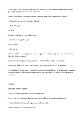 E, antes que o rapaz cedesse à tentação de lê­la também, já o médico a havia substituído por outra, 
que rasgara em pedacinhos e lançara pela janela.
— Bom! disse afinal, tomando o chapéu e a bengala. Posso então contar contigo amanhã?
— Pela milésima vez: sim! respondeu Gabriel.
— Bem. Até logo.
— Adeus.
E quando o padrasto já transpunha a porta:
— E verdade! onde jantas hoje?
— No Mangini.
— Pois até lá.
Gabriel estendeu­se na sua poltrona, deixou cair para trás a cabeça, e espetou o teto com o mesmo 
olhar dos últimos capítulos.
Entrementes, Gaspar ganhava a rua, e tomava o primeiro tilburi que lhe passara perto.
— Largo do Rocio n. tal, disse ele ao cocheiro, depois de consultar a carta de Ambrosina.
O carro disparou. Pouco depois, o Médico Misterioso era conduzido, por um criado inglês, para uma 
saleta de espera da casa da Condessa Vésper, cujo luxo caprichoso e de primeira mão o perturbou 
levemente.
 
XXXVIII
EM CASA DA CONDESSA
Ouvia­se conversar, por entre risadas, na sala próxima.
Do som das vozes de homem destacava­se o metal estridente de uma garganta feminina.
— Quer falar à Sra. Condessa? perguntou o criado em inglês.
— Sim, respondeu Gaspar, dando o cartão.
 