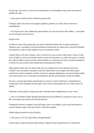 E notou que, daí a pouco, a conversa da sala próxima era interrompida e logo ouviu um rumoroso 
farfalhar de sedas.
— Entre para cá, doutor! gritou Ambrosina aparecendo.
E Gaspar, depois de atravessar um pequeno gabinete, penetrou, no salão, onde conversavam 
animadamente.
— Dr. Gaspar Leite, disse Ambrosina, apresentando­o aos que lá estavam. Meu médico... acrescentou 
ela com um gesto muito gracioso.
Gaspar sorriu.
O salão era vasto e bem guarnecido, mas pouco confortável; faltava­lhe essa alma misteriosa e 
simpática, que os moradores vão insensivelmente comunicando aos móveis que o cercam terminando 
por emprestar a cada um deles alguma cousa do seu próprio caráter.
A gente sentia­se ali mal à vontade, como se estivesse em uma casa de vender trastes. É que era tudo 
novo em folha; os móveis rescendiam ainda ao verniz do marceneiro, as cortinas das portas e os panos 
das cadeiras tinham a goma com que saíram da fábrica, as cachemiras da mesa e do piano guardavam 
as dobras da caixa em que foram transportadas da Europa para o Brasil.
Todos aqueles trastes não nos diziam nada, não nos comunicavam cousa alguma; estavam ali, 
coitados! como uns pobres estrangeiros, que não sabiam falar a nossa língua. Não tinha a gente 
vontade de assentar­se naquelas cadeiras, encostar­se naquelas dunquerques, nem pisar naquele tapete, 
com medo de que viesse o mercador recomendar­nos que lhe não tirássemos o lustre da mobília.
Era esta a sensação que Gaspar experimentava ao entrar na sala de Ambrosina, e mentalmente ia 
comparando a insociabilidade de tudo aquilo com a franca camaradagem dos seus velhos trastes de 
família.
Entretanto, a bela criatura o tomara pela mão e lhe apresentava elegantemente às suas visitas.
— Este é o Sr. Rocha Coelho, deputado geral pela província da Bahia. É a primeira vez que vem ao 
Rio; escusa dizer que é pessoa de alto merecimento.
O deputado levantou­se apertou a mão de Gaspar, com ar, tão enérgico e grave, que lhe abanava os 
enormes bigodes negros e lhe fazia tremer a rebarbativa papada.
Ambos folgavam muito em travar relações.
— Este agora é o Sr. Dr. Lopes Filho, advogado distinto!
Gaspar repetiu o jogo da primeira apresentação. Folgaram muito igualmente em se conhecerem.
 