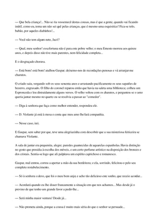 — Que bela criança!... Não se ria vossemecê destas cousas, mas é que a gente, quando vai ficando 
inútil, como eu, toma um não sei quê pelas crianças, que é mesmo uma esquisitice! Fica­se tolo, 
babão, por aqueles diabinhos!...
— Você não tem algum neto, Jacó?
— Qual, meu senhor! essa fortuna não é para este pobre velho; o meu Ernesto morreu aos quinze 
anos, e depois disso não tive mais parentes, nem felicidade completa...
E o desgraçado chorava.
— Está bom! está bom! atalhou Gaspar; deixemo­nos de recordações penosas e vá arranjar­me 
charutos.
O criado saiu, vergando sob os seus sessenta anos e arrastando pacificamente os seus sapatões de 
bezerro, engraxado. O filho do coronel reparou então que havia na saleta uma biblioteca; colheu um 
Espronceda e leu distraidamente alguns versos. O velho voltou com os charutos, e perguntou se o amo 
queria jantar mesmo no quarto ou se resolvia a passar ao "comedor".
— Diga à senhora que faça como melhor entender, respondeu ele.
— D. Violante já está à mesa e conta que meu amo lhe fará companhia.
— Nesse caso, irei.
E Gaspar, sem saber por que, teve uma alegriazinha com descobrir que a sua misteriosa feiticeira se 
chamava Violante.
A sala de jantar era pequenita, alegre; paredes guarnecidas de aquarelas espanholas. Havia distinção 
no gosto que presidia à escolha dos móveis, e um certo perfume artístico na disposição dos bronzes e 
dos cristais. Sentia­se logo que ali palpitava um espírito caprichoso e romanesco.
Gaspar, mal entrou, correu a apertar a mão da sua benfeitora; e ela, sorrindo, felicitou­o pelo seu 
completo restabelecimento.
— Só à senhora o devo, que foi o meu bom anjo; e acho tão delicioso este sonho, que receio acordar...
— Acordará quando eu lhe disser francamente a situação em que nos achamos... Mas desde já o 
previno de que tenho um grande favor a pedir­lhe...
— Será minha maior ventura! Desde já...
— Não prometa ainda, porque a cousa é muito mais séria do que o senhor se persuade...
 