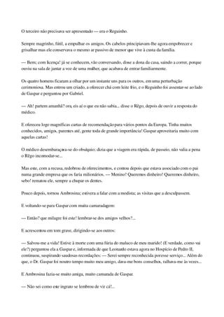 O terceiro não precisava ser apresentado — era o Reguinho.
Sempre magrinho, fútil, a empulhar os amigos. Os cabelos principiavam­lhe agora empobrecer e 
grisalhar mas ele conservava o mesmo ar passivo de menor que vive à custa da família.
— Bem; com licença! já se conhecem, vão conversando, disse a dona da casa, saindo a correr, porque 
ouviu na sala de jantar a voz de uma mulher, que acabava de entrar familiarmente.
Os quatro homens ficaram a olhar por um instante uns para os outros, em uma perturbação 
cerimoniosa. Mas entrou um criado, a oferecer chá com leite frio, e o Reguinho foi assentar­se ao lado 
de Gaspar e perguntou por Gabriel.
— Ah! partem amanhã? ora, eis aí o que eu não sabia... disse o Rêgo, depois de ouvir a resposta do 
médico.
E ofereceu logo magníficas cartas de recomendação para vários pontos da Europa. Tinha muitos 
conhecidos, amigos, parentes até, gente toda de grande importância! Gaspar aproveitaria muito com 
aquelas cartas!
O médico desembaraçava­se do obséquio; dizia que a viagem era rápida, de passeio, não valia a pena 
o Rêgo incomodar­se...
Mas este, com a recusa, redobrou de oferecimentos, e contou depois que estava associado com o pai 
numa grande empresa que os faria milionários. — Menino! Queremos dinheiro! Queremos dinheiro, 
sebo! rematou ele, sempre a chupar os dentes.
Pouco depois, tornou Ambrosina; estivera a falar com a modista; as visitas que a desculpassem.
E voltando­se para Gaspar com muita camaradagem:
— Então? que milagre foi este! lembrar­se dos amigos velhos?...
E acrescentou em tom grave, dirigindo­se aos outros:
— Salvou­me a vida! Estive à morte com uma fúria do maluco de meu marido! (E verdade, como vai 
ele?) perguntou ela a Gaspar e, informada de que Leonardo estava agora no Hospício de Pedro II, 
continuou, suspirando saudosas recordações: — Serei sempre reconhecida por esse serviço... Além do 
que, o Dr. Gaspar foi noutro tempo muito meu amigo, dava­me bons conselhos, ralhava­me às vezes...
E Ambrosina fazia­se muito amiga, muito camarada de Gaspar.
— Não sei como este ingrato se lembrou de vir cá!...
 