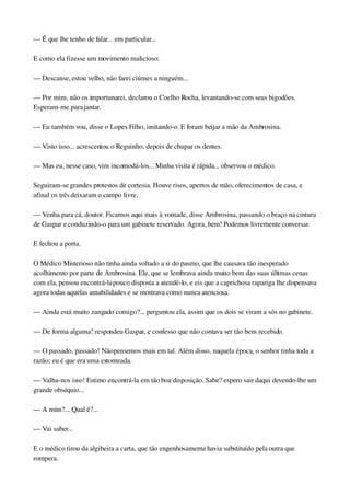 — É que lhe tenho de falar... em particular...
E como ela fizesse um movimento malicioso:
— Descanse, estou velho, não farei ciúmes a ninguém...
— Por mim, não os importunarei, declarou o Coelho Rocha, levantando­se com seus bigodões. 
Esperam­me para jantar.
— Eu também vou, disse o Lopes Filho, imitando­o. E foram beijar a mão da Ambrosina.
— Visto isso... acrescentou o Reguinho, depois de chupar os dentes.
— Mas eu, nesse caso, vim incomodá­los... Minha visita é rápida... observou o médico.
Seguiram­se grandes protestos de cortesia. Houve risos, apertos de mão, oferecimentos de casa, e 
afinal os três deixaram o campo livre.
— Venha para cá, doutor. Ficamos aqui mais à vontade, disse Ambrosina, passando o braço na cintura 
de Gaspar e conduzindo­o para um gabinete reservado. Agora, bem! Podemos livremente conversar.
E fechou a porta.
O Médico Misterioso não tinha ainda voltado a si do pasmo, que lhe causava tão inesperado 
acolhimento por parte de Ambrosina. Ele, que se lembrava ainda muito bem das suas últimas cenas 
com ela, pensou encontrá­la pouco disposta a atendê­lo, e eis que a caprichosa rapariga lhe dispensava 
agora todas aquelas amabilidades e se mostrava como nunca atenciosa.
— Ainda está muito zangado comigo?... perguntou ela, assim que os dois se viram a sós no gabinete.
— De forma alguma! respondeu Gaspar, e confesso que não contava ser tão bem recebido.
— O passado, passado! Não pensemos mais em tal. Além disso, naquela época, o senhor tinha toda a 
razão; eu é que era uma estonteada.
— Valha­nos isso! Estimo encontrá­la em tão boa disposição. Sabe? espero sair daqui devendo­lhe um 
grande obséquio...
— A mim?... Qual é?...
— Vai saber...
E o médico tirou da algibeira a carta, que tão engenhosamente havia substituído pela outra que 
rompera.
 