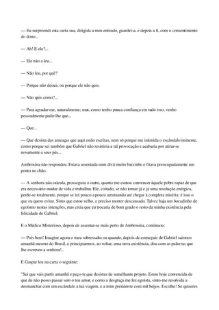 — Eu surpreendi esta carta sua, dirigida a meu enteado, guardei­a, e depois a li, com o consentimento 
do dono...
— Ah! E ele?...
— Ele não a leu...
— Não leu, por quê?
— Porque não deixei, ou porque ele não quis.
— Não quis como?...
— Para agradar­me, naturalmente; mas, como tenho pouca confiança em tudo isso, venho 
pessoalmente pedir­lhe que...
— Que...
— Que desista das ameaças que aqui estão escritas, nem só porque me intimida o escândalo iminente, 
como porque sei também que Gabriel não resistiria a tal provocação e acabaria por atirar­se 
novamente a seus pés...
Ambrosina não respondeu. Estava assentada num divã muito baixinho e fitava preocupadamente um 
ponto no chão.
— A senhora não calcula, prosseguiu o outro, quanto me custou convencer àquele pobre rapaz de que 
era necessário mudar de vida e trabalhar. Ele, coitado, se não tomar já e já uma resolução enérgica, 
perde­se totalmente, porque se irá pouco a pouco arruinando até chegar à completa miséria; é isso o 
que eu quero evitar. Sinto que estou velho, e preciso morrer descansado. Talvez haja um bocadinho de 
egoísmo nestas intenções, mas creia que eu trocaria de bom grado o resto da minha existência pela 
felicidade de Gabriel.
E o Médico Misterioso, depois de assentar­se mais perto de Ambrosina, continuou:
— Pois bem! Imagine agora o meu sobressalto ou quando, depois de conseguir de Gabriel sairmos 
amanhã mesmo do Brasil, e principiarmos, ao voltar, uma nova existência, dou com as palavras que 
lhe escreveu a senhora!..
E Gaspar leu na carta o seguinte:
"Sei que vais partir amanhã e peço­te que desistas de semelhante projeto. Estou hoje convencida de 
que de não posso passar sem o teu amor, e como a desgraça me fez egoísta, sinto­me resolvida a 
desmanchar com um escândalo a tua viagem, e a mim prender­te com mil beijos. Escolhe! Se quiseres 
 
