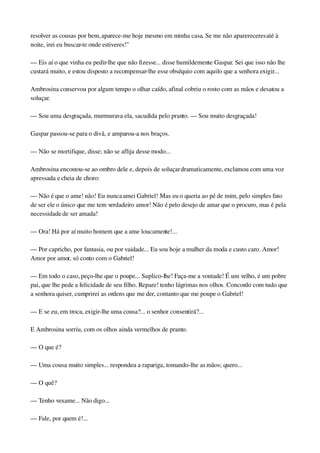 resolver as cousas por bem, aparece­me hoje mesmo em minha casa. Se me não aparereceres até à 
noite, irei eu buscar­te onde estiveres!"
— Eis aí o que vinha eu pedir­lhe que não fizesse... disse humildemente Gaspar. Sei que isso não lhe 
custará muito, e estou disposto a recompensar­lhe esse obséquio com aquilo que a senhora exigir...
Ambrosina conservou por algum tempo o olhar caído, afinal cobriu o rosto com as mãos e desatou a 
soluçar.
— Sou uma desgraçada, murmurava ela, sacudida pelo pranto. — Sou muito desgraçada!
Gaspar passou­se para o divã, e amparou­a nos braços.
— Não se mortifique, disse; não se aflija desse modo...
Ambrosina encostou­se ao ombro dele e, depois de soluçar dramaticamente, exclamou com uma voz 
apressada e cheia de choro:
— Não é que o ame! não! Eu nunca amei Gabriel! Mas eu o queria ao pé de mim, pelo simples fato 
de ser ele o único que me tem verdadeiro amor! Não é pelo desejo de amar que o procuro, mas é pela 
necessidade de ser amada!
— Ora! Há por aí muito homem que a ame loucamente!...
— Por capricho, por fantasia, ou por vaidade... Eu sou hoje a mulher da moda e custo caro. Amor! 
Amor por amor, só conto com o Gabriel!
— Em todo o caso, peço­lhe que o poupe... Suplico­lhe! Faça­me a vontade! É um velho, é um pobre 
pai, que lhe pede a felicidade de seu filho. Repare! tenho lágrimas nos olhos. Concordo com tudo que 
a senhora quiser, cumprirei as ordens que me der, contanto que me poupe o Gabriel!
— E se eu, em troca, exigir­lhe uma cousa?... o senhor consentirá?...
E Ambrosina sorriu, com os olhos ainda vermelhos de pranto.
— O que é?
— Uma cousa muito simples... respondeu a rapariga, tomando­lhe as mãos; quero...
— O quê?
— Tenho vexame... Não digo...
— Fale, por quem é!...
 