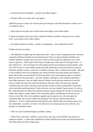 — E promete não ficar enfadado?... promete não ralhar comigo?...
— Prometo, filha; mas vamos, dize o que queres...
Ambrosina passou os braços em volta do pescoço de Gaspar, e disse­lhe baixinho ao ouvido, com a 
voz medrosa e doce:
— Quero que me ame; que seja ao menos muito meu amigo, como noutro tempo...
E, depois de espreitar através dos cílios a atitude do médico, recolheu os braços, fez um ar muito 
triste, e acrescentou com os olhos úmidos:
— Se soubesse quanto sou infeliz... quanto sou desgraçada!... teria compaixão de mim!
E depois de uma nova pausa:
— Não disponho de alguém que me estima nesta vida!... todos os que se chegam para mim, trazem já 
a intenção artificiosa de iludir­me ou de desprezar­me! É por isso que eu disputava Gabriel com 
tamanho empenho, é porque, desse ao menos, tinha a certeza de que tudo aquilo que viesse seria 
sincero e generoso... Pobre rapaz! Talvez hoje no mundo seja o único que me vote algum amor... os 
mais odeiam­me!... Se é um homem me odeia porque não lhe posso pertencer exclusivamente, como 
um cavalo de raça; se é uma mulher, porque não pode admitir que eu seja mais formosa do que ela. 
Entretanto, preferia ser feia, e atravessar a existência, obscura e feliz, ao lado de um marido... Mas não 
sei que maldição terrível me acompanha, que veneno insanável me poreja da pele, para destruir e 
matar tudo em que toca meu desejo! Cada vez que firmo o pé, é uma chaga que abro no caminho! 
Quem me dera ser boa para todos... mas meus carinhos embriagam, como a pérfida manenilha, e 
meus lábios queimam, como um réptil venenoso! Desde a loucura de meu marido até à morte de 
Laura, é minha vida uma triste cadeia de decepções; tudo que aspirei, tudo que amei, tudo que 
constituiu para mim sonho, esperança, ilusão querida, foi pouco a pouco enregelando e fenecendo, 
como uma aldeia varrida pela peste. Já não me animo a ter uma vontade! Agora mesmo, de volta ao 
Rio, vinha pensando em minha mãe, ardia por abraçá­la, queria refugiar­me, de todas as misérias de 
minha vida, naquele coração singelo e bom; mal chego, porém, descubro que ela morava em um 
cortiço, escrevo­lhe várias vezes, pedindo, rogando, que me aparecesse; e ela nem sequer me 
respondeu! Diga, não será isto a última das desgraças? não será isto a última expressão do 
infortúnio?... E vem o senhor pedir­me ainda que lhe ceda o Gabriel! Peça­me tudo que quiser; leve­
me os diamantes, os cavalos, os móveis, mas deixe­me esse coração que me resta; deixe­me, por 
piedade, esse derradeiro amor!
— Não! isso, não! respondeu Gaspar, sacudindo a cabeça.
— Então, dê­me outro que o substitua; como já disse, não é que eu ame Gabriel, mas preciso ser 
amada por alguém... o senhor quer arrebatar­me a última afeição que me resta; pois bem! pode levá­la, 
mas há de deixar­me outra no lugar dela!...
 