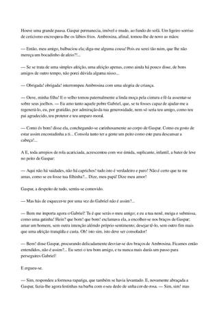 Houve uma grande pausa. Gaspar permanecia, imóvel e mudo, ao fundo do sofá. Um ligeiro sorriso 
de ceticismo encrespava­lhe os lábios frios. Ambrosina, afinal, tomou­lhe de novo as mãos:
— Então, meu amigo, balbuciou ela; diga­me alguma cousa! Pois eu serei tão ruim, que lhe não 
mereça um bocadinho de afeio?!...
— Se se trata de uma simples afeição, uma afeição apenas, como ainda há pouco disse, de bons 
amigos de outro tempo, não porei dúvida alguma nisso...
— Obrigada! obrigada! interrompeu Ambrosina com uma alegria de criança.
— Ouve, minha filha! E o velho tomou paternalmente a linda moça pela cintura e fê­la assentar­se 
sobre seus joelhos. — Eu amo tanto aquele pobre Gabriel, que, se tu fosses capaz de ajudar­me a 
regenerá­lo, eu, por gratidão, por admiração da tua generosidade, nem só seria teu amigo, como teu 
pai agradecido, teu protetor e teu amparo moral.
— Como és bom! disse ela, conchegando­se carinhosamente ao corpo de Gaspar. Como eu gosto de 
estar assim encostadinha a ti... Consola tanto ter a gente um peito como este para descansar a 
cabeça!...
A E, toda arrepios de rola acariciada, acrescentou com voz úmida, suplicante, infantil, a bater de leve 
no peito de Gaspar:
— Aqui não há vaidades, não há caprichos! tudo isto é verdadeiro e puro! Não é certo que tu me 
amas, como se eu fosse tua filhinha?... Dize, meu papá! Dize meu amor!
Gaspar, a despeito de tudo, sentiu­se comovido.
— Mas hás de esquecer­te por uma vez do Gabriel não é assim?...
— Bem me importa agora o Gabriel! Tu é que serás o meu amigo; e eu a tua nenê, meiga e submissa, 
como uma gatinha! Hein? que bom! que bom! exclamava ela, a encolher­se nos braços de Gaspar; 
amar um homem, sem outra intenção além do próprio sentimento; desejar tê­lo, sem outro fim mais 
que uma afeição tranqüila e casta. Oh! isto sim, isto deve ser consolador!
— Bem! disse Gaspar, procurando delicadamente desviar­se dos braços de Ambrosina. Ficamos então 
entendidos, não é assim?... Eu serei o teu bom amigo, e tu nunca mais darás um passo para 
perseguires Gabriel!
E ergueu­se.
— Sim, respondeu a formosa rapariga, que também se havia levantado. E, novamente abraçada a 
Gaspar, fazia­lhe agora festinhas na barba com o seu dedo de unha cor­de­rosa. — Sim, sim! mas 
 