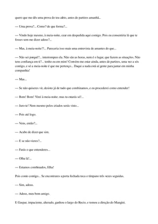 quero que me dês uma prova do teu afeto, antes de partires amanhã...
— Uma prova?... Como? de que forma?...
— Vindo hoje mesmo, à meia­noite, cear em despedida aqui comigo. Pois eu consentiria lá que te 
fosses sem me dizer adeus?...
— Mas, à meia­noite?!... Pareceria isso mais uma entrevista de amantes do que...
— Não sei porquê?... interrompeu ela. Não são as horas, nem é o lugar, que fazem as situações. Não 
tens confiança em ti?... tenho eu em mim! Convém­me estar ainda, antes de partires, uma vez a sós 
contigo, e só a meia­noite é que me pertenço... Daqui a nada está aí gente para jantar em minha 
companhia!
— Mas...
— Se não quiseres vir, desisto já de tudo que combinamos, e eu procederei como entender!
— Bom! Bom! Virei à meia­noite; mas tu estarás só!...
— Juro­te! Nem mesmo pelos criados serás visto...
— Pois até logo.
— Vens, então?...
— Acabo de dizer que sim.
— E se não vieres?...
— Farás o que entenderes...
— Olha lá!...
— Estamos combinados, filha!
Pois conto contigo... Se encontrares a porta fechada toca o tímpano três vezes seguidas.
— Sim, adeus.
— Adeus, meu bom amigo.
E Gaspar, impaciente, alterado, ganhou o largo do Rocio, e tomou a direção do Mangini.
 