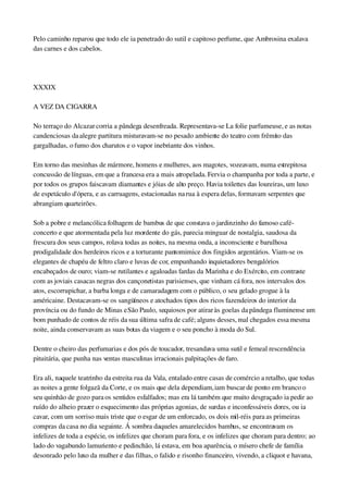 Pelo caminho reparou que todo ele ia penetrado do sutil e capitoso perfume, que Ambrosina exalava 
das carnes e dos cabelos.
 
XXXIX
A VEZ DA CIGARRA
No terraço do Alcazar corria a pândega desenfreada. Representava­se La folie parfumeuse, e as notas 
candenciosas da alegre partitura misturavam­se no pesado ambiente do teatro com frêmito das 
gargalhadas, o fumo dos charutos e o vapor inebriante dos vinhos.
Em torno das mesinhas de mármore, homens e mulheres, aos magotes, vozeavam, numa estrepitosa 
concussão de línguas, em que a francesa era a mais atropelada. Fervia o champanha por toda a parte, e 
por todos os grupos faiscavam diamantes e jóias de alto preço. Havia toilettes das loureiras, um luxo 
de espetáculo d'ópera, e as carruagens, estacionadas na rua à espera delas, formavam serpentes que 
abrangiam quarteirões.
Sob a pobre e melancólica folhagem de bambus de que constava o jardinzinho do famoso café­
concerto e que atormentada pela luz mordente do gás, parecia minguar de nostalgia, saudosa da 
frescura dos seus campos, rolava todas as noites, na mesma onda, a inconsciente e barulhosa 
prodigalidade dos herdeiros ricos e a torturante pantomimice dos fingidos argentários. Viam­se os 
elegantes de chapéu de feltro claro e luvas de cor, empunhando inquietadores bengalórios 
encabeçados de ouro; viam­se rutilantes e agaloadas fardas da Marinha e do Exército, em contraste 
com as joviais casacas negras dos cançonetistas parisienses, que vinham cá fora, nos intervalos dos 
atos, escorrupichar, a barba longa e de camaradagem com o público, o seu gelado grogue à la 
américaine. Destacavam­se os sangüíneos e atochados tipos dos ricos fazendeiros do interior da 
província ou do fundo de Minas e São Paulo, sequiosos por atirar às goelas da pândega fluminense um 
bom punhado de contos de réis da sua última safra de café; alguns desses, mal chegados essa mesma 
noite, ainda conservavam as suas botas da viagem e o seu poncho à moda do Sul.
Dentre o cheiro das perfumarias e dos pós de toucador, tresandava uma sutil e femeal rescendência 
pituitária, que punha nas ventas masculinas irracionais palpitações de faro.
Era ali, naquele teatrinho da estreita rua da Vala, entalado entre casas de comércio a retalho, que todas 
as noites a gente folgazã da Corte, e os mais que dela dependiam, iam buscar de ponto em branco o 
seu quinhão de gozo para os sentidos esfalfados; mas era lá também que muito desgraçado ia pedir ao 
ruído do alheio prazer o esquecimento das próprias agonias, de surdas e inconfessáveis dores, ou ia 
cavar, com um sorriso mais triste que o esgar de um enforcado, os dois mil­réis para as primeiras 
compras da casa no dia seguinte. Á sombra daqueles amarelecidos bambus, se encontravam os 
infelizes de toda a espécie, os infelizes que choram para fora, e os infelizes que choram para dentro; ao 
lado do vagabundo lamuriento e pedinchão, lá estava, em boa aparência, o mísero chefe de família 
desonrado pelo luxo da mulher e das filhas, o falido e risonho financeiro, vivendo, a cliquot e havana, 
 