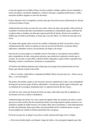 à custa das regalias do seu débito à Praça; lá estava o político vendido e garboso da sua venalidade, e 
artista sem ânimo, e jornalistas dispépticos, e cômicos notívagos, e jogadores profissionais, e lindos 
mancebos de lábios alugados ao amor das dissolutas.
E desse elemento vário se compunha a enorme roda, que nessa noite cercava ruidosamente no Alcazar 
a formosa Condessa Vésper.
Ambrosina havia já criado, em torno dos seus cruéis sorrisos de amor, uma grande e rubra auréola de 
escândalos. Contavam dela fatos extraordinários de petulância e originalidade orgíaca, atribuíam­lhe 
no gênero todas as anedotas sem dono que vagavam pelo Rio de Janeiro, diziam com assombro os 
milhões que a Condessa desbaratara, as ruínas que a seus pés abrira, e as vítimas de amor que até aí 
fizera.
Ali, dentre todas aquelas almas escravas dos sentidos e despojadas de ideal, era ela talvez a única 
verdadeiramente feliz. Sentia­se radiante no meio da sua corte de libertinos, cercada de olhares 
suplicantes e aduladores sorrisos, alvo de desejos, de elogios e de invejas.
Em torno da sua mesa agitava­se a multidão curiosa e fascinada; as suas palavras eram acolhidas 
pelos companheiros de roda, como geniais preceitos, que enobrecem os primeiros ouvidos que os 
escutam. Ao seu lado, o Lopes Filho, o Rocha Coelho, o Reguinho e aquele célebre cogumelo Costa 
Mendonça, atentos e cerimoniosos, desfaziam­se em galanterias.
A Condessa não obstante protestava que ia fugir para casa, porque estava domesticando um urso 
branco, que entraria na jaula à meia­noite.
— Não se vá ainda... pedia labioso o deputado pela Bahia. Deixe isso para outra vez... Vamos cear ao 
Paris... o urso não fugirá!...
Ela, porém, não atendeu, ergueu­se, fez um geral e gracioso cumprimento à roda, e saiu acompanhada 
de longe por um imenso grupo de táticos admiradores, e de perto por aqueles quatro embeiçados, que 
a conduziam até à carruagem, disputando entre si a suprema honra de lhe dar o braço..
Ao entrar no carro, notou que da porta do teatro um rapaz, ainda muito moço lhe acompanhava os 
movimentos com um ar satírico e desdenhoso.
Ambrosina fingiu não dar por isso, mas a impressão daquele olhar, tão contrária a de todos os outros 
que ela essa noite recebera, lhe ficou doendo por dentro como imperceptível espinho cravado no seu 
melindroso orgulho de mulher formosa. Um simples olhar, talvez involuntário, e vindo distraidamente 
de olhos desconhecidos, bastou para toldar com uma pontinha de fel o triunfante humor, em que a 
leviana palpitava de vaidade no efêmero predomínio das suas graças.
Foi já nervosa que ela, ao chegar à casa, disse à criada, arremessando leque, luvas e chapéu:
— Sirva­me um banho tépido com bastante vinagre de Lubin, e tire um peignoir daqueles que estão 
 