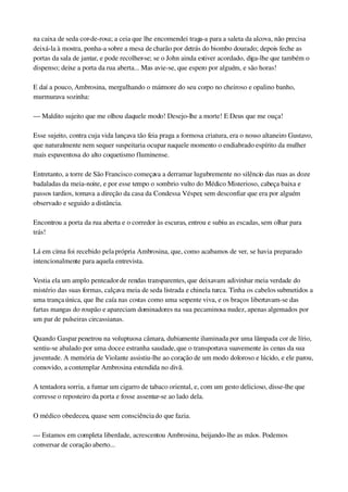 na caixa de seda cor­de­rosa; a ceia que lhe encomendei traga­a para a saleta da alcova, não precisa 
deixá­la à mostra, ponha­a sobre a mesa de charão por detrás do biombo dourado; depois feche as 
portas da sala de jantar, e pode recolher­se; se o John ainda estiver acordado, diga­lhe que também o 
dispenso; deixe a porta da rua aberta... Mas avie­se, que espero por alguém, e são horas!
E daí a pouco, Ambrosina, mergulhando o mármore do seu corpo no cheiroso e opalino banho, 
murmurava sozinha:
— Maldito sujeito que me olhou daquele modo! Desejo­lhe a morte! E Deus que me ouça!
Esse sujeito, contra cuja vida lançava tão feia praga a formosa criatura, era o nosso altaneiro Gustavo, 
que naturalmente nem sequer suspeitaria ocupar naquele momento o endiabrado espírito da mulher 
mais espaventosa do alto coquetismo fluminense.
Entretanto, a torre de São Francisco começava a derramar lugubremente no silêncio das ruas as doze 
badaladas da meia­noite, e por esse tempo o sombrio vulto do Médico Misterioso, cabeça baixa e 
passos tardios, tomava a direção da casa da Condessa Vésper, sem desconfiar que era por alguém 
observado e seguido a distância.
Encontrou a porta da rua aberta e o corredor às escuras, entrou e subiu as escadas, sem olhar para 
trás!
Lá em cima foi recebido pela própria Ambrosina, que, como acabamos de ver, se havia preparado 
intencionalmente para aquela entrevista.
Vestia ela um amplo penteador de rendas transparentes, que deixavam adivinhar meia verdade do 
mistério das suas formas, calçava meia de seda listrada e chinela turca. Tinha os cabelos submetidos a 
uma trança única, que lhe caía nas costas como uma serpente viva, e os braços libertavam­se das 
fartas mangas do roupão e apareciam dominadores na sua pecaminosa nudez, apenas algemados por 
um par de pulseiras circassianas.
Quando Gaspar penetrou na voluptuosa câmara, dubiamente iluminada por uma lâmpada cor de lírio, 
sentiu­se abalado por uma doce e estranha saudade, que o transportava suavemente às cenas da sua 
juventude. A memória de Violante assistiu­lhe ao coração de um modo doloroso e lúcido, e ele parou, 
comovido, a contemplar Ambrosina estendida no divã.
A tentadora sorria, a fumar um cigarro de tabaco oriental, e, com um gesto delicioso, disse­lhe que 
corresse o reposteiro da porta e fosse assentar­se ao lado dela.
O médico obedeceu, quase sem consciência do que fazia.
— Estamos em completa liberdade, acrescentou Ambrosina, beijando­lhe as mãos. Podemos 
conversar de coração aberto...
 
