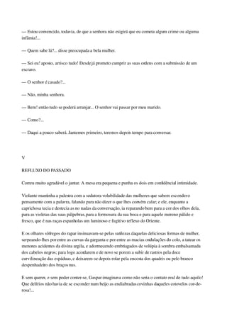 — Estou convencido, todavia, de que a senhora não exigirá que eu cometa algum crime ou alguma 
infâmia!...
— Quem sabe lá?... disse preocupada a bela mulher.
— Sei eu! aposto, arrisco tudo! Desde já prometo cumprir as suas ordens com a submissão de um 
escravo.
— O senhor é casado?...
— Não, minha senhora.
— Bem! então tudo se poderá arranjar... O senhor vai passar por meu marido.
— Como?...
— Daqui a pouco saberá. Jantemos primeiro, teremos depois tempo para conversar.
 
V
REFLUXO DO PASSADO
Correu muito agradável o jantar. A mesa era pequena e punha os dois em confidêncial intimidade.
Violante mantinha a palestra com a sedutora volubilidade das mulheres que sabem esconder o 
pensamento com a palavra, falando para não dizer o que lhes convém calar; e ele, enquanto a 
caprichosa tecia e destecia as no nadas da conversação, ia reparando bem para a cor dos olhos dela, 
para as violetas das suas pálpebras, para a formosura da sua boca e para aquele moreno pálido e 
fresco, que é nas raças espanholas um luminoso e fugitivo reflexo do Oriente.
E os olhares sôfregos do rapaz insinuavam­se pelas sutilezas daquelas deliciosas formas de mulher, 
serpeando­lhes por entre as curvas da garganta e por entre as macias ondulações do colo, a tatear os 
menores acidentes da divina argila, e adormecendo embriagados de volúpia à sombra embalsamada 
dos cabelos negros; para logo acordarem e de novo se porem a subir de rastros pela doce 
curvilineação das espáduas, e deixarem­se depois rolar pela encosta dos quadris ou pelo branco 
despenhadeiro dos braços nus.
E sem querer, e sem poder conter­se, Gaspar imaginava como não seria o contato real de tudo aquilo! 
Que delírios não havia de se esconder num beijo as endiabradas covinhas daqueles cotovelos cor­de­
rosa!...
 