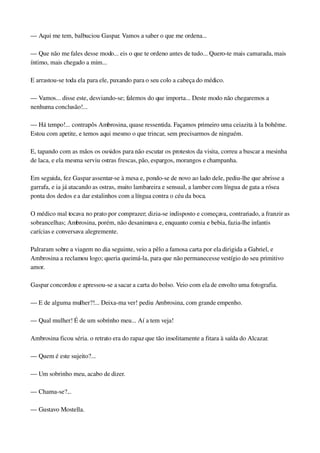 — Aqui me tem, balbuciou Gaspar. Vamos a saber o que me ordena...
— Que não me fales desse modo... eis o que te ordeno antes de tudo... Quero­te mais camarada, mais 
íntimo, mais chegado a mim...
E arrastou­se toda ela para ele, puxando para o seu colo a cabeça do médico.
— Vamos... disse este, desviando­se; falemos do que importa... Deste modo não chegaremos a 
nenhuma conclusão!...
— Há tempo!... contrapôs Ambrosina, quase ressentida. Façamos primeiro uma ceiazita à la bohême. 
Estou com apetite, e temos aqui mesmo o que trincar, sem precisarmos de ninguém.
E, tapando com as mãos os ouvidos para não escutar os protestos da visita, correu a buscar a mesinha 
de laca, e ela mesma serviu ostras frescas, pão, espargos, morangos e champanha.
Em seguida, fez Gaspar assentar­se à mesa e, pondo­se de novo ao lado dele, pediu­lhe que abrisse a 
garrafa, e ia já atacando as ostras, muito lambareira e sensual, a lamber com língua de gata a rósea 
ponta dos dedos e a dar estalinhos com a língua contra o céu da boca.
O médico mal tocava no prato por comprazer; dizia­se indisposto e começava, contrariado, a franzir as 
sobrancelhas; Ambrosina, porém, não desanimava e, enquanto comia e bebia, fazia­lhe infantis 
carícias e conversava alegremente.
Palraram sobre a viagem no dia seguinte, veio a pêlo a famosa carta por ela dirigida a Gabriel, e 
Ambrosina a reclamou logo; queria queimá­la, para que não permanecesse vestígio do seu primitivo 
amor.
Gaspar concordou e apressou­se a sacar a carta do bolso. Veio com ela de envolto uma fotografia.
— E de alguma mulher?!... Deixa­ma ver! pediu Ambrosina, com grande empenho.
— Qual mulher! É de um sobrinho meu... Aí a tem veja!
Ambrosina ficou séria. o retrato era do rapaz que tão insolitamente a fitara à saída do Alcazar.
— Quem é este sujeito?...
— Um sobrinho meu, acabo de dizer.
— Chama­se?...
— Gustavo Mostella.
 