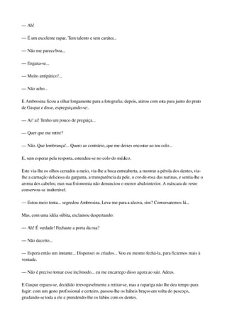 — Ah!
— É um excelente rapaz. Tem talento e tem caráter...
— Não me parece boa...
— Engana­se...
— Muito antipático!...
— Não acho...
E Ambrosina ficou a olhar longamente para a fotografia; depois, atirou com esta para junto do prato 
de Gaspar e disse, espreguiçando­se:.
— Ai! ai! Tenho um pouco de preguiça...
— Quer que me retire?
— Não. Que lembrança!... Quero ao contrário, que me deixes encostar ao teu colo...
E, sem esperar pela resposta, estendeu­se no colo do médico.
Este via­lhe os olhos cerrados a meio, via­lhe a boca entreaberta, a mostrar a pérola dos dentes, via­
lhe a carnação deliciosa da garganta, a transparência da pele, o cor­de­rosa das narinas, e sentia­lhe o 
aroma dos cabelos; mas sua fisionomia não denunciou o menor abalo interior. A máscara do rosto 
conservou­se inalterável.
— Estou meio tonta... segredou Ambrosina. Leva­me para a alcova, sim? Conversaremos lá...
Mas, com uma idéia súbita, exclamou despertando:
— Ah! É verdade! Fechaste a porta da rua?
— Não decerto...
— Espera então um instante... Dispensei os criados... Vou eu mesmo fechá­la, para ficarmos mais à 
vontade.
— Não é preciso tomar esse incômodo... eu me encarrego disso agora ao sair. Adeus.
E Gaspar ergueu­se, decidido irrevogavelmente a retirar­se, mas a rapariga não lhe deu tempo para 
fugir: com um gesto profissional e certeiro, passou­lhe os hábeis braços em volta do pescoço, 
grudando­se toda a ele e prendendo­lhe os lábios com os dentes.
 