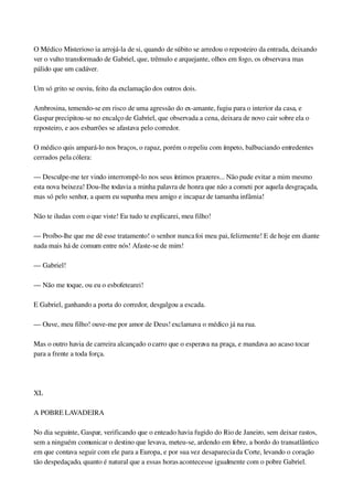 O Médico Misterioso ia arrojá­la de si, quando de súbito se arredou o reposteiro da entrada, deixando 
ver o vulto transformado de Gabriel, que, trêmulo e arquejante, olhos em fogo, os observava mas 
pálido que um cadáver.
Um só grito se ouviu, feito da exclamação dos outros dois.
Ambrosina, temendo­se em risco de uma agressão do ex­amante, fugiu para o interior da casa, e 
Gaspar precipitou­se no encalço de Gabriel, que observada a cena, deixara de novo cair sobre ela o 
reposteiro, e aos esbarrões se afastava pelo corredor.
O médico quis ampará­lo nos braços, o rapaz, porém o repeliu com ímpeto, balbuciando entredentes 
cerrados pela cólera:
— Desculpe­me ter vindo interrompê­lo nos seus íntimos prazeres... Não pude evitar a mim mesmo 
esta nova beixeza! Dou­lhe todavia a minha palavra de honra que não a cometi por aquela desgraçada, 
mas só pelo senhor, a quem eu supunha meu amigo e incapaz de tamanha infâmia!
Não te iludas com o que viste! Eu tudo te explicarei, meu filho!
— Proíbo­lhe que me dê esse tratamento! o senhor nunca foi meu pai, felizmente! E de hoje em diante 
nada mais há de comum entre nós! Afaste­se de mim!
— Gabriel!
— Não me toque, ou eu o esbofetearei!
E Gabriel, ganhando a porta do corredor, desgalgou a escada.
— Ouve, meu filho! ouve­me por amor de Deus! exclamava o médico já na rua.
Mas o outro havia de carreira alcançado o carro que o esperava na praça, e mandava ao acaso tocar 
para a frente a toda força.
 
XL
A POBRE LAVADEIRA
No dia seguinte, Gaspar, verificando que o enteado havia fugido do Rio de Janeiro, sem deixar rastos, 
sem a ninguém comunicar o destino que levava, meteu­se, ardendo em febre, a bordo do transatlântico 
em que contava seguir com ele para a Europa, e por sua vez desaparecia da Corte, levando o coração 
tão despedaçado, quanto é natural que a essas horas acontecesse igualmente com o pobre Gabriel.
 