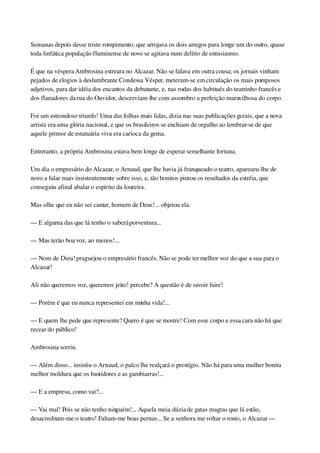 Semanas depois desse triste rompimento, que arrojava os dois amigos para longe um do outro, quase 
toda linfática população fluminense de novo se agitava num delírio de entusiasmo.
É que na véspera Ambrosina estreara no Alcazar. Não se falava em outra cousa; os jornais vinham 
pejados de elogios à deslumbrante Condessa Vésper, meteram­se em circulação os mais pomposos 
adjetivos, para dar idéia dos encantos da debutante, e, nas rodas dos habitués do teatrinho francês e 
dos flanadores da rua do Ouvidor, descreviam­lhe com assombro a perfeição maravilhosa do corpo.
Foi um estrondoso triunfo! Uma das folhas mais lidas, dizia nas suas publicações gerais, que a nova 
artista era uma glória nacional, e que os brasileiros se enchiam de orgulho ao lembrar­se de que 
aquele primor de estatuária viva era carioca da gema.
Entretanto, a própria Ambrosina estava bem longe de esperar semelhante fortuna.
Um dia o empresário do Alcazar, o Arnaud, que lhe havia já franqueado o teatro, apareceu­lhe de 
novo a falar mais insistentemente sobre isso, e, tão bonitos pintou os resultados da estréia, que 
conseguiu afinal abalar o espírito da loureira.
Mas olhe que eu não sei cantar, homem de Deus!... objetou ela.
— E alguma das que lá tenho o saberá porventura...
— Mas terão boa voz, ao menos!...
— Nom de Dieu! praguejou o empresário francês. Não se pode ter melhor voz do que a sua para o 
Alcazar!
Ali não queremos voz, queremos jeito! percebe? A questão é de savoir faire!
— Porém é que eu nunca representei em minha vida!...
— E quem lhe pede que represente? Quero é que se mostre! Com esse corpo e essa cara não há que 
recear do público!
Ambrosina sorriu.
— Além disso... insistiu o Arnaud, o palco lhe realçará o prestígio. Não há para uma mulher bonita 
melhor moldura que os bastidores e as gambiarras!...
— E a empresa, como vai?...
— Vai mal! Pois se não tenho ninguém!... Aquela meia dúzia de gatas magras que lá estão, 
desacreditam­me o teatro! Faltam­me boas pernas... Se a senhora me voltar o rosto, o Alcazar — 
 