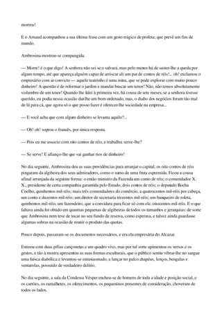 morreu!
E o Arnaud acompanhou a sua última frase com um gesto trágico de profeta; que prevê um fim de 
mundo.
Ambrosina mostrou­se compungida.
— Morre! é o que digo! A senhora não sei se o salvará, mas pelo menos há de suster­lhe a queda por 
algum tempo, até que apareça alguém capaz de arriscar ali um par de contos de réis!... oh! exclamou o 
empresário com ar convicto — aquele teatrinho é uma mina, que se pode explorar com muito pouco 
dinheiro! A questão é de reformar o jardim e mandar buscar um tenor! Não, não temos absolutamente 
vislumbre de um tenor! Quando lhe falei à primeira vez, há cousa de sete meses, se a senhora tivesse 
querido, eu podia nessa ocasião dar­lhe um bom ordenado, mas, o diabo dos negócios foram tão mal 
de lá para cá, que agora só o que posso fazer é oferecer­lhe sociedade na empresa...
— E você acha que com algum dinheiro se levanta aquilo?...
— Oh! oh! soprou o francês, por única resposta.
— Pois eu me associo com oito contos de réis, e trabalho; serve­lhe?
— Se serve! E afianço­lhe que vai ganhar rios de dinheiro!
No dia seguinte, Ambrosina deu as suas providências para arranjar o capital; os oito contos de réis 
pingaram da algibeira dos seus admiradores, como o sumo de uma fruta espremida. Ficou a cousa 
afinal arranjada da seguinte forma: o então ministro da Fazenda um conto de réis; o comendador X. 
X., presidente de certa companhia garantida pelo Estado, dois contos de réis; o deputado Rocha 
Coelho, quinhentos mil­réis; mais três comendadores do comércio, a quatrocentos mil­réis por cabeça, 
um conto e duzentos mil­réis; um diretor de secretaria trezentos mil­réis; um banqueiro de roleta, 
quinhentos mil­réis; um fazendeiro, que a convidara para ficar só com ele, oitocentos mil­réis. E o que 
faltava ainda foi obtido em quantias pequenas de algibeiras de todos os tamanhos e jerarquias: de sorte 
que Ambrosina nem teve de tocar no seu fundo de reserva, como esperava, e talvez ainda guardasse 
algumas sobras na ocasião de reunir o produto das quotas.
Pouco depois, passaram­se os documentos necessários, e era ela empresária do Alcazar.
Estreou com duas pífias cançonetas e um quadro vivo, mas por tal sorte apimentou os versos e os 
gestos, e tão à mostra apresentou as suas formas esculturais, que o público sentiu vibrar­lhe no sangue 
uma faísca diabólica e levantou­se entusiasmado, a lançar no palco chapéus, lenços, bengalas e 
ventarolas, possuído de verdadeiro delírio.
No dia seguinte, a sala da Condessa Vésper encheu­se de homens de toda a idade e posição social, e 
os cartões, os ramalhetes, os oferecimentos, os pequeninos presentes de consideração, choveram de 
todos os lados.
 