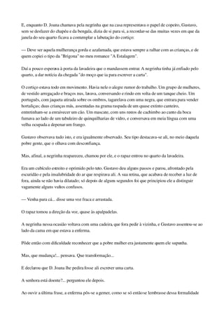 E, enquanto D. Joana chamava pela negrinha que na casa representava o papel de copeiro, Gustavo, 
sem se desfazer do chapéu e da bengala, dizia de si para si, a recordar­se das muitas vezes em que da 
janela do seu quarto ficava a contemplar a labutação do cortiço:
— Deve ser aquela mulherança gorda e azafamada, que estava sempre a ralhar com as crianças, e de 
quem copiei o tipo da "Brigona" no meu romance "A Estalagem".
Daí a pouco esperava à porta da lavadeira que o mandassem entrar. A negrinha tinha já enfiado pelo 
quarto, a dar notícia da chegada "do moço que ia para escrever a carta".
O cortiço estava todo em movimento. Havia nele o alegre rumor do trabalho. Um grupo de mulheres, 
de vestido arregaçado e braços nus, lavava, conversando e rindo em volta de um tanque cheio. Um 
português, com jaqueta atirada sobre os ombros, tagarelava com uma negra, que entrara para vender 
hortaliças; duas crianças más, assentadas na grama raspada de um quase extinto canteiro, 
entretinham­se a enraivecer um cão. Um mascate, com uns restos de cachimbo ao canto da boca 
fumava ao lado de um tabuleiro de quinquilharias de vidro, e conversava em meia língua com uma 
velha ocupada a depenar um frango.
Gustavo observava tudo isto, e era igualmente observado. Seu tipo destacava­se ali, no meio daquela 
pobre gente, que o olhava com desconfiança.
Mas, afinal, a negrinha reapareceu, chamou por ele, e o rapaz entrou no quarto da lavadeira.
Era um cubículo estreito e oprimido pelo teto. Gustavo deu alguns passos e parou, afrontado pela 
escuridão e pela insalubridade do ar que respirava ali. A sua retina, que acabava de receber a luz de 
fora, ainda se não havia dilatado; só depois de alguns segundos foi que principiou ele a distinguir 
vagamente alguns vultos confusos.
— Venha para cá... disse uma voz fraca e arrastada.
O rapaz tomou a direção da voz, quase às apalpadelas.
A negrinha nessa ocasião voltava com uma cadeira, que fora pedir à vizinha, e Gustavo assentou­se ao 
lado da cama em que estava a enferma.
Pôde então com dificuldade reconhecer que a pobre mulher era justamente quem ele supunha.
Mas, que mudança!... pensava. Que transformação...
E declarou que D. Joana lhe pedira fosse ali escrever uma carta.
A senhora está doente?... perguntou ele depois.
Ao ouvir a última frase, a enferma pôs­se a gemer, como se só então se lembrasse dessa formalidade 
 