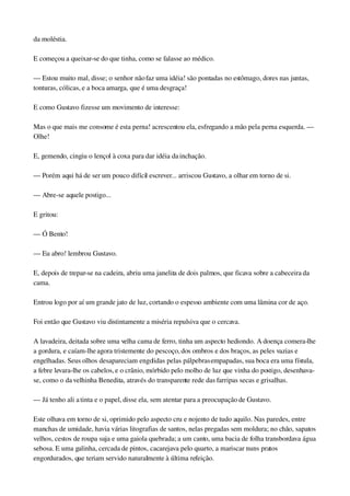 da moléstia.
E começou a queixar­se do que tinha, como se falasse ao médico.
— Estou muito mal, disse; o senhor não faz uma idéia! são pontadas no estômago, dores nas juntas, 
tonturas, cólicas, e a boca amarga, que é uma desgraça!
E como Gustavo fizesse um movimento de interesse:
Mas o que mais me consome é esta perna! acrescentou ela, esfregando a mão pela perna esquerda. — 
Olhe!
E, gemendo, cingiu o lençol à coxa para dar idéia da inchação.
— Porém aqui há de ser um pouco difícil escrever... arriscou Gustavo, a olhar em torno de si.
— Abre­se aquele postigo...
E gritou:
— Ó Bento!
— Eu abro! lembrou Gustavo.
E, depois de trepar­se na cadeira, abriu uma janelita de dois palmos, que ficava sobre a cabeceira da 
cama.
Entrou logo por aí um grande jato de luz, cortando o espesso ambiente com uma lâmina cor de aço.
Foi então que Gustavo viu distintamente a miséria repulsiva que o cercava.
A lavadeira, deitada sobre uma velha cama de ferro, tinha um aspecto hediondo. A doença comera­lhe 
a gordura, e caíam­lhe agora tristemente do pescoço, dos ombros e dos braços, as peles vazias e 
engelhadas. Seus olhos desapareciam engolidas pelas pálpebras empapadas, sua boca era uma fístula, 
a febre levara­lhe os cabelos, e o crânio, mórbido pelo molho de luz que vinha do postigo, desenhava­
se, como o da velhinha Benedita, através do transparente rede das farripas secas e grisalhas.
— Já tenho ali a tinta e o papel, disse ela, sem atentar para a preocupação de Gustavo.
Este olhava em torno de si, oprimido pelo aspecto cru e nojento de tudo aquilo. Nas paredes, entre 
manchas de umidade, havia várias litografias de santos, nelas pregadas sem moldura; no chão, sapatos 
velhos, cestos de roupa suja e uma gaiola quebrada; a um canto, uma bacia de folha transbordava água 
sebosa. E uma galinha, cercada de pintos, cacarejava pelo quarto, a mariscar nuns pratos 
engordurados, que teriam servido naturalmente à última refeição.
 