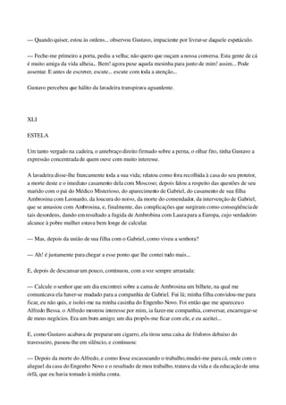 — Quando quiser, estou às ordens... observou Gustavo, impaciente por livrar­se daquele espetáculo.
— Feche­me primeiro a porta, pediu a velha; não quero que ouçam a nossa conversa. Esta gente de cá 
é muito amiga da vida alheia... Bem! agora puxe aquela mesinha para junto de mim! assim... Pode 
assentar. E antes de escrever, escute... escute com toda a atenção...
Gustavo percebeu que hálito da lavadeira transpirava aguardente.
 
XLI
ESTELA
Um tanto vergado na cadeira, o antebraço direito firmado sobre a perna, o olhar fito, tinha Gustavo a 
expressão concentrada de quem ouve com muito interesse.
A lavadeira disse­lhe francamente toda a sua vida; relatou como fora recolhida à casa do seu protetor, 
a morte deste e o imediato casamento dela com Moscoso; depois falou a respeito das questões de seu 
marido com o pai do Médico Misterioso, do aparecimento de Gabriel, do casamento de sua filha 
Ambrosina com Leonardo, da loucura do noivo, da morte do comendador, da intervenção de Gabriel, 
que se amasiou com Ambrosina, e, finalmente, das complicações que surgiram como conseqüência de 
tais desordens, dando em resultado a fugida de Ambrobina com Laura para a Europa, cujo verdadeiro 
alcance à pobre mulher estava bem longe de calcular.
— Mas, depois da união de sua filha com o Gabriel, como viveu a senhora?
— Ah! é justamente para chegar a esse ponto que lhe contei tudo mais...
E, depois de descansar um pouco, continuou, com a voz sempre arrastada:
— Calcule o senhor que um dia encontrei sobre a cama de Ambrosina um bilhete, na qual me 
comunicava ela haver­se mudado para a companhia de Gabriel. Fui lá; minha filha convidou­me para 
ficar, eu não quis, e isolei­me na minha casinha do Engenho Novo. Foi então que me apareceu o 
Alfredo Bessa. o Alfredo mostrou interesse por mim, ia fazer­me companhia, conversar, encarregar­se 
de meus negócios. Era um bom amigo; um dia propôs­me ficar com ele, e eu aceitei...
E, como Gustavo acabava de preparar um cigarro, ela tirou uma caixa de fósforos debaixo do 
travesseiro, passou­lhe em silêncio, e continuou:
— Depois da morte do Alfredo, e como fosse escasseando o trabalho, mudei­me para cá, onde com o 
aluguel da casa do Engenho Novo e o resultado de meu trabalho, tratava da vida e da educação de uma 
órfã, que eu havia tomado à minha conta.
 