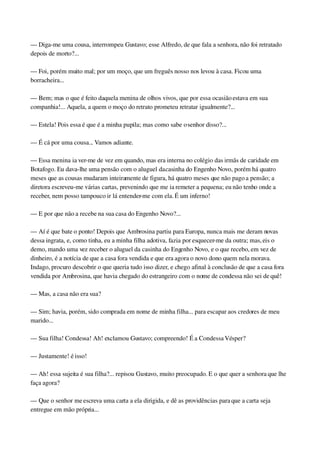 — Diga­me uma cousa, interrompeu Gustavo; esse Alfredo, de que fala a senhora, não foi retratado 
depois de morto?...
— Foi, porém muito mal; por um moço, que um freguês nosso nos levou à casa. Ficou uma 
borracheira...
— Bem; mas o que é feito daquela menina de olhos vivos, que por essa ocasião estava em sua 
companhia!... Aquela, a quem o moço do retrato prometeu retratar igualmente?...
— Estela! Pois essa é que é a minha pupila; mas como sabe o senhor disso?...
— É cá por uma cousa... Vamos adiante.
— Essa menina ia ver­me de vez em quando, mas era interna no colégio das irmãs de caridade em 
Botafogo. Eu dava­lhe uma pensão com o aluguel da casinha do Engenho Novo, porém há quatro 
meses que as cousas mudaram inteiramente de figura, há quatro meses que não pago a pensão; a 
diretora escreveu­me várias cartas, prevenindo que me ia remeter a pequena; eu não tenho onde a 
receber, nem posso tampouco ir lá entender­me com ela. É um inferno!
— E por que não a recebe na sua casa do Engenho Novo?...
— Aí é que bate o ponto! Depois que Ambrosina partiu para Europa, nunca mais me deram novas 
dessa ingrata, e, como tinha, eu a minha filha adotiva, fazia por esquecer­me da outra; mas, eis o 
demo, mando uma vez receber o aluguel da casinha do Engenho Novo, e o que recebo, em vez de 
dinheiro, é a notícia de que a casa fora vendida e que era agora o novo dono quem nela morava. 
Indago, procuro descobrir o que queria tudo isso dizer, e chego afinal à conclusão de que a casa fora 
vendida por Ambrosina, que havia chegado do estrangeiro com o nome de condessa não sei de quê!
— Mas, a casa não era sua?
— Sim; havia, porém, sido comprada em nome de minha filha... para escapar aos credores de meu 
marido...
— Sua filha! Condessa! Ah! exclamou Gustavo; compreendo! É a Condessa Vésper?
— Justamente! é isso!
— Ah! essa sujeita é sua filha?... repisou Gustavo, muito preocupado. E o que quer a senhora que lhe 
faça agora?
— Que o senhor me escreva uma carta a ela dirigida, e dê as providências para que a carta seja 
entregue em mão própria...
 