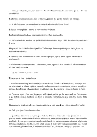 — Então, o senhor não janta, nem conversa! disse­lhe Violante a rir. Há boas horas que me olha com 
duas brasas!...
E a formosa oriental estendeu a mão ao hóspede, pedindo­lhe que lhe passasse um pêssego.
— A mão! exclamou ele, tomando no ar a mão de Violante. Oh! como é bela!
E ficou a contemplá­la, a enluvá­la com um olhar de êxtase.
Era branca, fina, delgada, de longos dedos roliços e bem guarnecidos.
— Então! repetiu ela, fazendo um gesto de impaciência com o braço. Tenha a bondade de passar­me a 
fruteira.
Gaspar caiu em si e pediu­lhe mil perdões. Violante que lhe desculpasse aquela abstração — ele 
continuava a sonhar!...
E depois de servi­la de frutas e de vinho, encheu o próprio copo, e bebeu à gentil estrela que o 
conduzira ali.
Violante olhava­o com um sorriso. Terminado o jantar, ergueu­se ela e ordenou­se ao camareiro que 
servisse o café no fumoir.
— Dê­me o seu braço, disse a Gaspar.
E passaram­se para a sala próxima.
Violante ofereceu uma poltrona ao hóspede e assentou­se em outra. Depois tomando uma cigarrilha 
de tabaco turco de sobre o bufete, e cruzando negligentemente as pernas, com o cotovelo apoiado ao 
rebordo da cadeira e a cabeça um tanto pendida para trás, disse a soprar o primeiro hausto de fumo.
— Preste­me agora toda a atenção, porque, só depois de ouvir o que lhe vou dizer leal e francamente, 
é que poderá o senhor decidir se fica desde já em minha companhia, ou se se retira hoje mesmo desta 
casa...
Gaspar tomou o café, acendeu um charuto, reclinou­se mais na poltrona e disse, afagando a barba:
— Pode principiar. Estou às suas ordens...
— Quando eu tinha cinco anos, começou Violante, depois de fitar o teto, como quem evoca o 
passado, minha mãe sucumbia à miséria nesta cidade, e meu pai aos golpes do partido revolucionário 
em Cadiz. Ora, eu, que sempre acompanhara minha mãe em todas as suas peregrinações, achei­me de 
repente com ela morta nos braços, sem saber, coitada de mim! fazer outra cousa que não fosse chorar. 
Saí, entretanto, pedindo, à­toa, a quem encontrava pela rua, onde fosse comigo por piedade à casa 
 