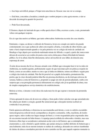 — Isso hoje será difícil, porque a Vésper tem uma festa no Alcazar; mas vou ver se consigo.
— Está bem, concordou a lavadeira; contudo que o senhor prepare a carta agora mesmo, e não se 
descuide de entregá­la quando for possível.
— Pode ficar descansada.
E Gustavo, depois de inteirado do que a velha queria dizer à filha, escreveu a carta, e saiu, prometendo 
voltar com qualquer resposta.
Eis aí o que deu motivo ao bilhete, que tanto sobressaltou Ambrosina na noite dos seus triunfos.
Entretanto, o rapaz, ao deixar o cubículo de Genoveva, levava no coração um motivo de grande 
contentamento; era o que acabava de saber com respeito a Estela, o mocinha de olhos bonitos, que 
tanto o havia impressionado quando a viu pela primeira vez no colégio de irmãs de caridade em 
Botafogo e logo depois por ocasião do malsinado retrato de Alfredo; e a qual, a partir daí, nunca mais 
deixara de associar­se aos sonhos do poeta como noiva eleita para a futura felicidade de homem 
público. Ia vê­la afinal, falar­lhe diretamente, talvez até receber de seus lábios de donzela uma 
esperança de amor.
Á noite desse mesmo dia foi ao Alcazar, armado com o bilhete que conseguiu fazer ir ter às mãos de 
Ambrosina, na manhã seguinte, perfeitamente seguro do que tencionava pôr em prática a respeito de 
Estela, correu ao seu editor, muniu­se com o que aí tinha em dinheiro, tomou um tílburi e seguiu para 
o colégio das irmãs de caridade. Não lhe foi possível ver a pupila da lavadeira, prometeram­lhe, 
porém, que às cinco da tarde poderia falar­lhe em presença da diretora, ou da irmã que estivesse de 
semana. Saldou a conta de Genoveva e, propondo­se pagar um mês de pensão adiantado, soube com 
surpresa que a sua protegida permanecia ultimamente no colégio, não já na qualidade de aluna, mas 
de simples empregada no serviço doméstico do estabelecimento.
Retirou­se triste, e durante o resto desse dia nada mais fez do que esperar o momento da prometida 
entrevista.
À hora aprazada lá estava ele de novo no colégio, e bem pode o leitor calcular com que ansiedade não 
lhe saltaria por dentro o coração, quando lhe anunciaram que a desejada menina ia afinal ser 
conduzida à sua presença.
Estela apareceu cabisbaixa e silenciosa na sua estamenha azul­ferrete, e com os cabelos escondidos 
numa desgraciosa coifa de torcal; acompanhava­a de perto a semanária, velha, macilenta, de óculos 
quase negros, mãos ocultas nas largas mangas do burel, e o rosto resguardado pelas engomadas abas 
do seu enorme toucado de linho branco. A rapariga parecia tolhida de sobressalto e timidez, mas seus 
formosos olhos logo se acenderam e animaram ao dar com os de Gustavo, que a contemplavam 
enamorados; e, com o feminil e agudo instinto, que jamais atraiçoa a mulher defronte do homem que a 
ama lealmente, toda ela no mesmo instante se encheu de confiança, deixando em sorrisos transbordar 
do íntimo da alma a consoladora previsão do novo caminho em flor, que naquele supremo momento ia 
 