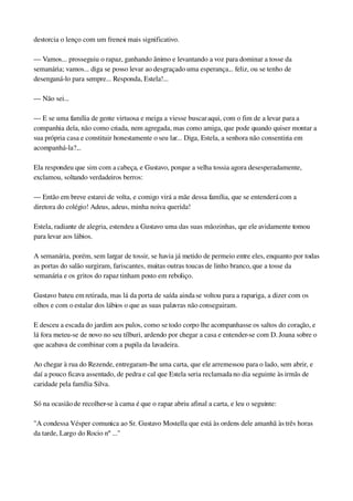 destorcia o lenço com um frenesi mais significativo.
— Vamos... prosseguiu o rapaz, ganhando ânimo e levantando a voz para dominar a tosse da 
semanária; vamos... diga se posso levar ao desgraçado uma esperança... feliz, ou se tenho de 
desenganá­lo para sempre... Responda, Estela!...
— Não sei...
— E se uma família de gente virtuosa e meiga a viesse buscar aqui, com o fim de a levar para a 
companhia dela, não como criada, nem agregada, mas como amiga, que pode quando quiser montar a 
sua própria casa e constituir honestamente o seu lar... Diga, Estela, a senhora não consentiria em 
acompanhá­la?...
Ela respondeu que sim com a cabeça, e Gustavo, porque a velha tossia agora desesperadamente, 
exclamou, soltando verdadeiros berros:
— Então em breve estarei de volta, e comigo virá a mãe dessa família, que se entenderá com a 
diretora do colégio! Adeus, adeus, minha noiva querida!
Estela, radiante de alegria, estendeu a Gustavo uma das suas mãozinhas, que ele avidamente tomou 
para levar aos lábios.
A semanária, porém, sem largar de tossir, se havia já metido de permeio entre eles, enquanto por todas 
as portas do salão surgiram, fariscantes, muitas outras toucas de linho branco, que a tosse da 
semanária e os gritos do rapaz tinham posto em reboliço.
Gustavo bateu em retirada, mas lá da porta de saída ainda se voltou para a rapariga, a dizer com os 
olhos e com o estalar dos lábios o que as suas palavras não conseguiram.
E desceu a escada do jardim aos pulos, como se todo corpo lhe acompanhasse os saltos do coração, e 
lá fora meteu­se de novo no seu tílburi, ardendo por chegar a casa e entender­se com D. Joana sobre o 
que acabava de combinar com a pupila da lavadeira.
Ao chegar à rua do Rezende, entregaram­lhe uma carta, que ele arremessou para o lado, sem abrir, e 
daí a pouco ficava assentado, de pedra e cal que Estela seria reclamada no dia seguinte às irmãs de 
caridade pela família Silva.
Só na ocasião de recolher­se à cama é que o rapaz abriu afinal a carta, e leu o seguinte:
"A condessa Vésper comunica ao Sr. Gustavo Mostella que está às ordens dele amanhã às três horas 
da tarde, Largo do Rocio nº ..."
 
 