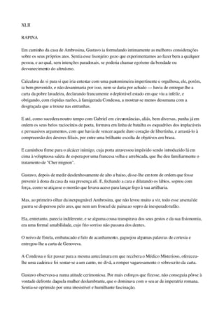XLII
RAPINA
Em caminho da casa de Ambrosina, Gustavo ia formulando intimamente as melhores considerações 
sobre os seus próprios atos. Sentia esse lisonjeiro gozo que experimentamos ao fazer bem a qualquer 
pessoa, e ao qual, sem intenções paradoxais, se poderia chamar egoísmo da bondade ou 
desvanecimento do altruísmo.
Calculava de si para si que iria entestar com uma pantomimeira impertinente e orgulhosa, ele, porém, 
ia bem prevenido, e não desanimaria por isso, nem se daria por achado — havia de entregar­lhe a 
carta da pobre lavadeira, declarando francamente o deplorável estado em que viu a infeliz, e 
obrigando, com ríspidas razões, à famigerada Condessa, a mostrar­se menos desumana com a 
desgraçada que a trouxe nas entranhas.
E até, como sucedera noutro tempo com Gabriel em circunstâncias, aliás, bem diversas, punha já em 
ordem os seus belos raciocínios de poeta, formava em linha de batalha os esquadrões dos implacáveis 
e persuasivos argumentos, com que havia de vencer aquele duro coração de libertinha, e arrastá­lo à 
compreensão dos deveres filiais, por entre uma brilhante escolta de objetivos em brasa.
E caminhou firme para o alcácer inimigo, cuja porta atravessou impávido sendo introduzido lá em 
cima à voluptuosa saleta de espera por uma francesa velha e arrebicada, que lhe deu familiarmente o 
tratamento de "Cher mignon".
Gustavo, depois de medir desdenhosamente de alto a baixo, disse­lhe em tom de ordem que fosse 
prevenir à dona da casa da sua presença ali. E, fechando a cara e dilatando os lábios, soprou com 
força, como se atiçasse o morrão que levava aceso para lançar fogo à sua artilharia.
Mas, ao primeiro olhar da inexpugnável Ambrosina, que não levou muito a vir, todo esse arsenal de 
guerra se dispersou pelo ares, que nem um frouxel de paina ao sopro de inesperado tufão.
Ela, entretanto, parecia indiferente, e se alguma cousa transpirava dos seus gestos e da sua fisionomia, 
era uma formal amabilidade, cujo frio sorriso não passava dos dentes.
O noivo de Estela, embatucado e fulo de acanhamento, gaguejou algumas palavras de cortesia e 
entregou­lhe a carta de Genoveva.
A Condessa o fez passar para a mesma antecâmara em que recebera o Médico Misterioso, ofereceu­
lhe uma cadeira e foi sentar­se a um canto, no divã, a romper vagarosamente o sobrescrito da carta.
Gustavo observava­a numa atitude cerimoniosa. Por mais esforços que fizesse, não conseguia pôr­se à 
vontade defronte daquela mulher deslumbrante, que o dominava com o seu ar de imperatriz romana. 
Sentia­se oprimido por uma irresistível e humilhante fascinação.
 