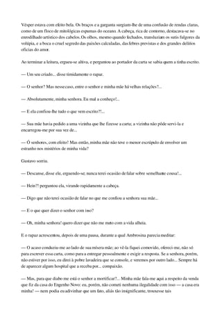 Vésper estava com efeito bela. Os braços e a garganta surgiam­lhe de uma confusão de rendas claras, 
como de um floco de mitológicas espumas do oceano. A cabeça, rica de contorno, destacava­se no 
enrodilhado artístico dos cabelos. Os olhos, mesmo quando fechados, transluziam os sutis fulgores da 
volúpia, e a boca o cruel segredo das paixões calculadas, das febres previstas e dos grandes delírios 
oficias do amor.
Ao terminar a leitura, ergueu­se altiva, e perguntou ao portador da carta se sabia quem a tinha escrito.
— Um seu criado... disse timidamente o rapaz.
— O senhor? Mas nesse caso, entre o senhor e minha mãe há velhas relações?...
— Absolutamente, minha senhora. Eu mal a conheço!...
— E ela confiou­lhe tudo o que vem escrito?!...
— Sua mãe havia pedido a uma vizinha que lhe fizesse a carta; a vizinha não pôde servi­la e 
encarregou­me por sua vez de...
— Ó senhores, com efeito! Mas então, minha mãe não teve o menor escrúpulo de envolver um 
estranho nos mistérios de minha vida?
Gustavo sorriu.
— Descanse, disse ele, erguendo­se; nunca terei ocasião de falar sobre semelhante cousa!...
— Hein?! perguntou ela, virando rapidamente a cabeça.
— Digo que não terei ocasião de falar no que me confiou a senhora sua mãe...
— E o que quer dizer o senhor com isso?
— Oh, minha senhora! quero dizer que não me meto com a vida alheia.
E o rapaz acrescentou, depois de uma pausa, durante a qual Ambrosina parecia meditar:
— O acaso conduziu­me ao lado de sua mísera mãe; ao vê­la fiquei comovido, ofereci­me, não só 
para escrever essa carta, como para a entregar pessoalmente e exigir a resposta. Se a senhora, porém, 
não estiver por isso, eu direi à pobre lavadeira que se console, e veremos por outro lado... Sempre há 
de aparecer algum hospital que a receba por... compaixão.
— Mas, para que diabo me está o senhor a mortificar?... Minha mãe fala­me aqui a respeito da venda 
que fiz da casa do Engenho Novo: eu, porém, não cometi nenhuma ilegalidade com isso — a casa era 
minha! — nem podia eu adivinhar que um fato, aliás tão insignificante, trouxesse tais 
 